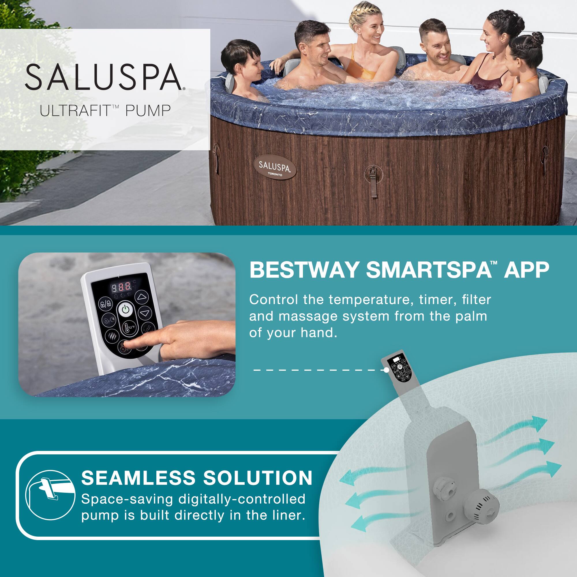SALUSPA  
ULTRAFIT™ PUMP

BESTWAY SMARTSPA™ APP  
Control the temperature, timer, filter and massage system from the palm of your hand.

SEAMLESS SOLUTION  
Space-saving digitally-controlled pump is built directly in the liner.
