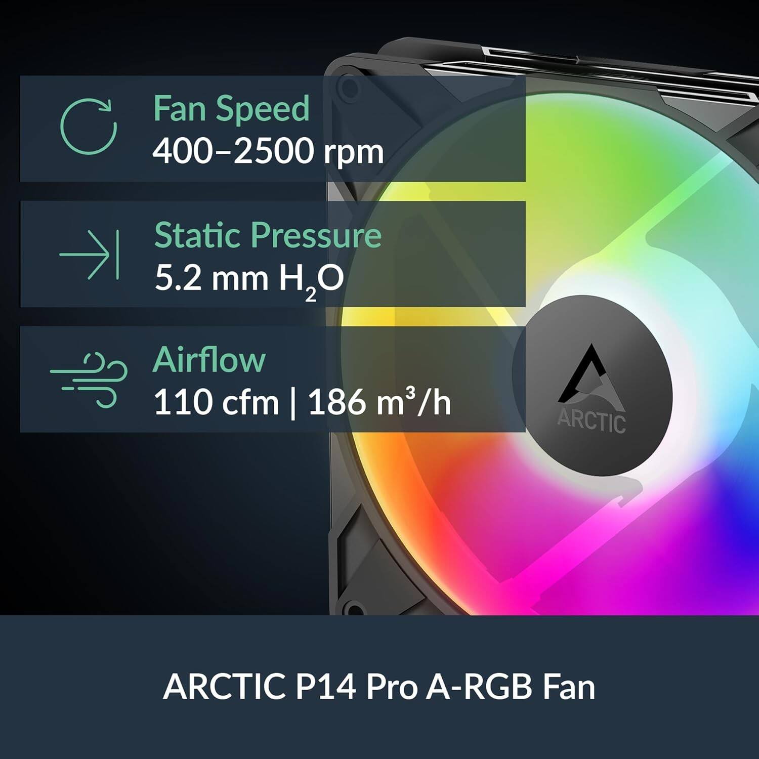 Fan Speed 400-2500 rpm  
Static Pressure 5.2 mm H₂O  
Airflow 110 cfm | 186 m³/h  
ARCTIC P14 Pro A-RGB Fan