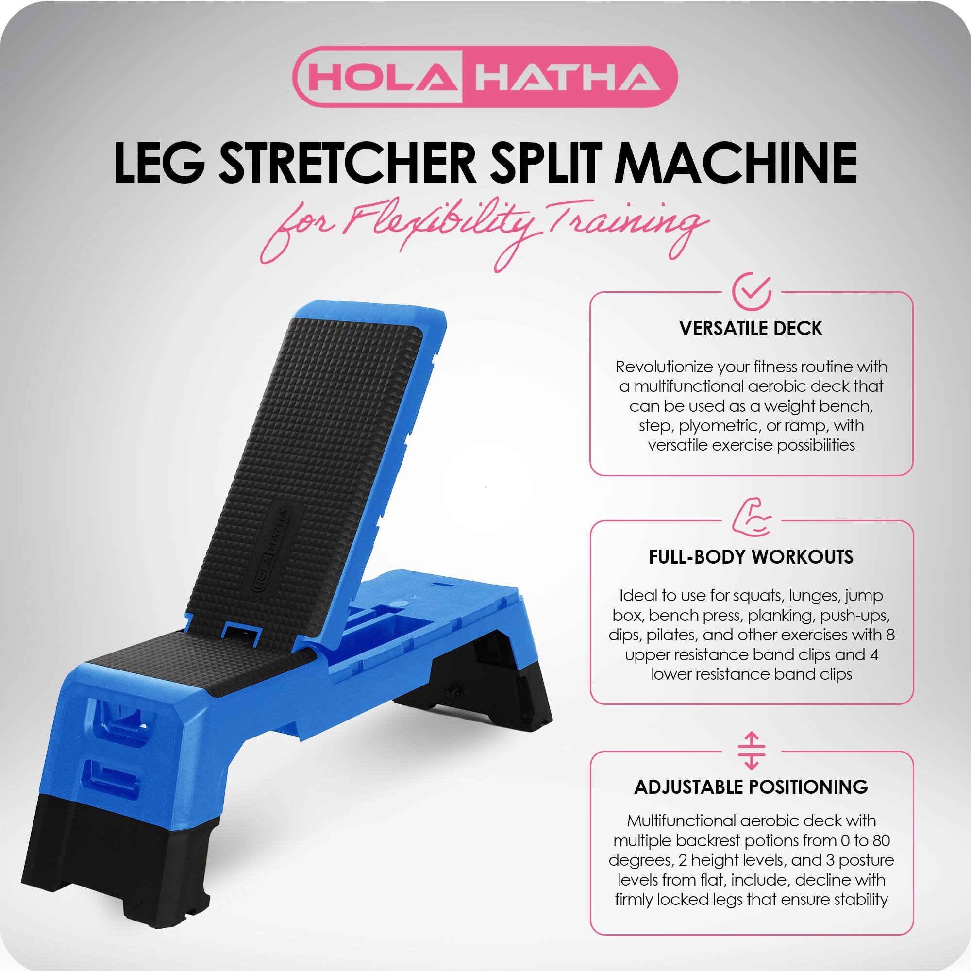 HOLA HATHA

LEG STRETCHER SPLIT MACHINE  
for Flexibility Training

VERSATILE DECK  
Revolutionize your fitness routine with a multifunctional aerobic deck that can be used as a weight bench, step, plyometric, or ramp, with versatile exercise possibilities

FULL-BODY WORKOUTS  
Ideal to use for squats, lunges, jump box, bench press, planking, push-ups, dips, pilates, and other exercises with 8 upper resistance band clips and 4 lower resistance band clips

ADJUSTABLE POSITIONING  
Multifunctional aerobic deck with multiple backrest potions from 0 to 80 degrees, 2 height levels, and 3 posture levels from flat, incline, decline with firmly locked legs that ensure stability