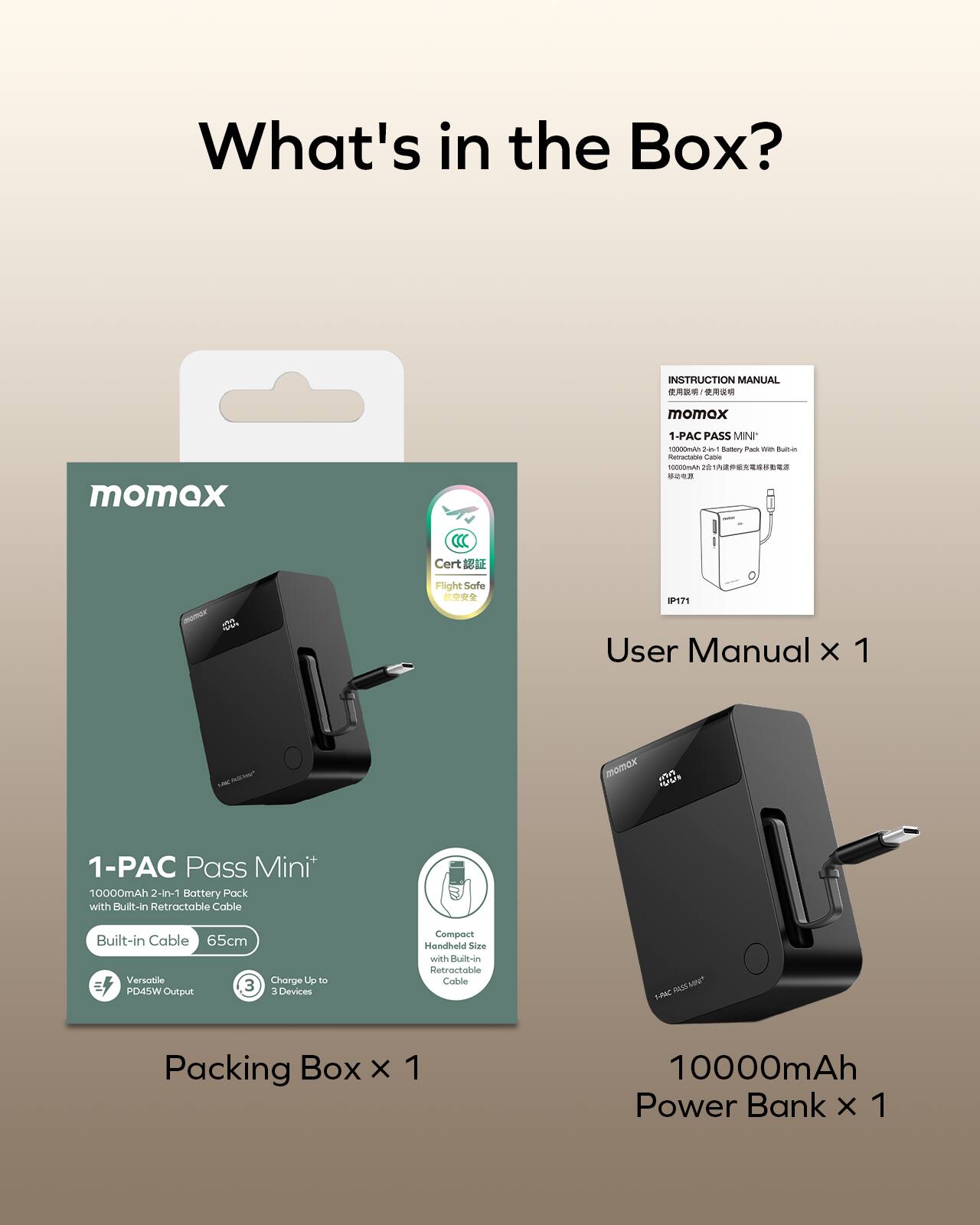 What's in the Box?

- INSTRUCTION MANUAL
- momox 1-PAC PASS MINI
- Aanrarable
- Cert
- S Fllight Saffe
- IP171
- User Manual x 1
- 10000mAh 2-in-1 Battery Pack with Built-in Retractable Cable
- Built-in Cable 65cm
- Versatile PD45W Output
- Charge Up to 3 Devices
- Compact Handheld Size with Built-in Retractable Cable
- MN RASS 20
- Packing Box x 1
- 10000mAh Power Bank x 1
