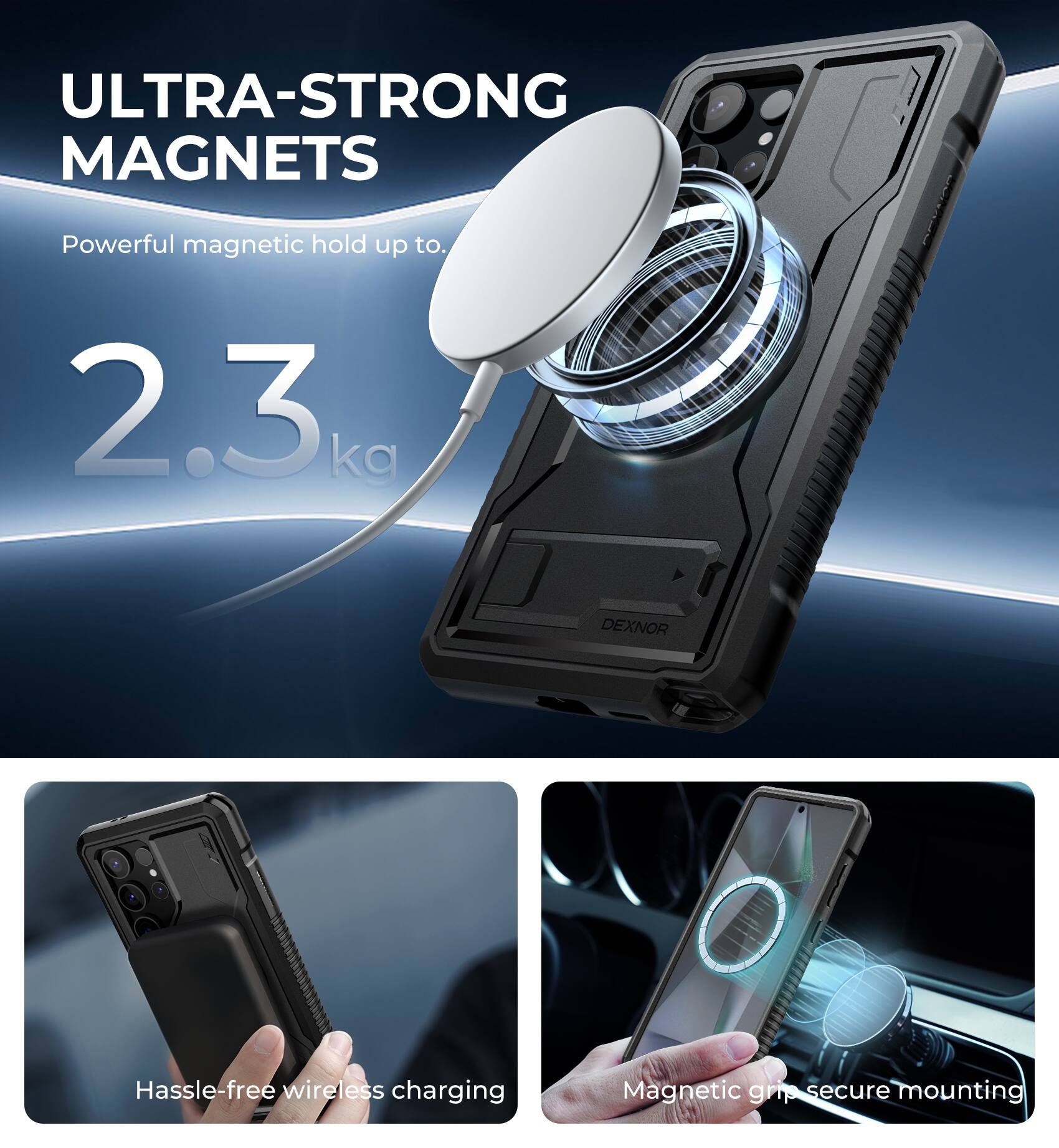 ULTRA-STRONG MAGNETS  
Powerful magnetic hold up to 2.3 kg  

DEXNOR  
Hassle-free wireless charging  
Magnetic grip secure mounting