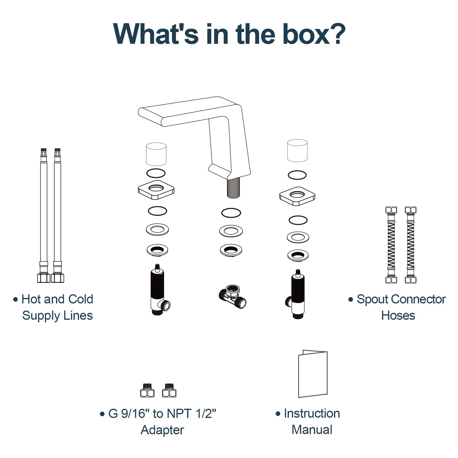 What's in the box?

- Hot and Cold Supply Lines
- Spout Connector Hoses
- G 9/16" to NPT 1/2" Adapter
- Instruction Manual