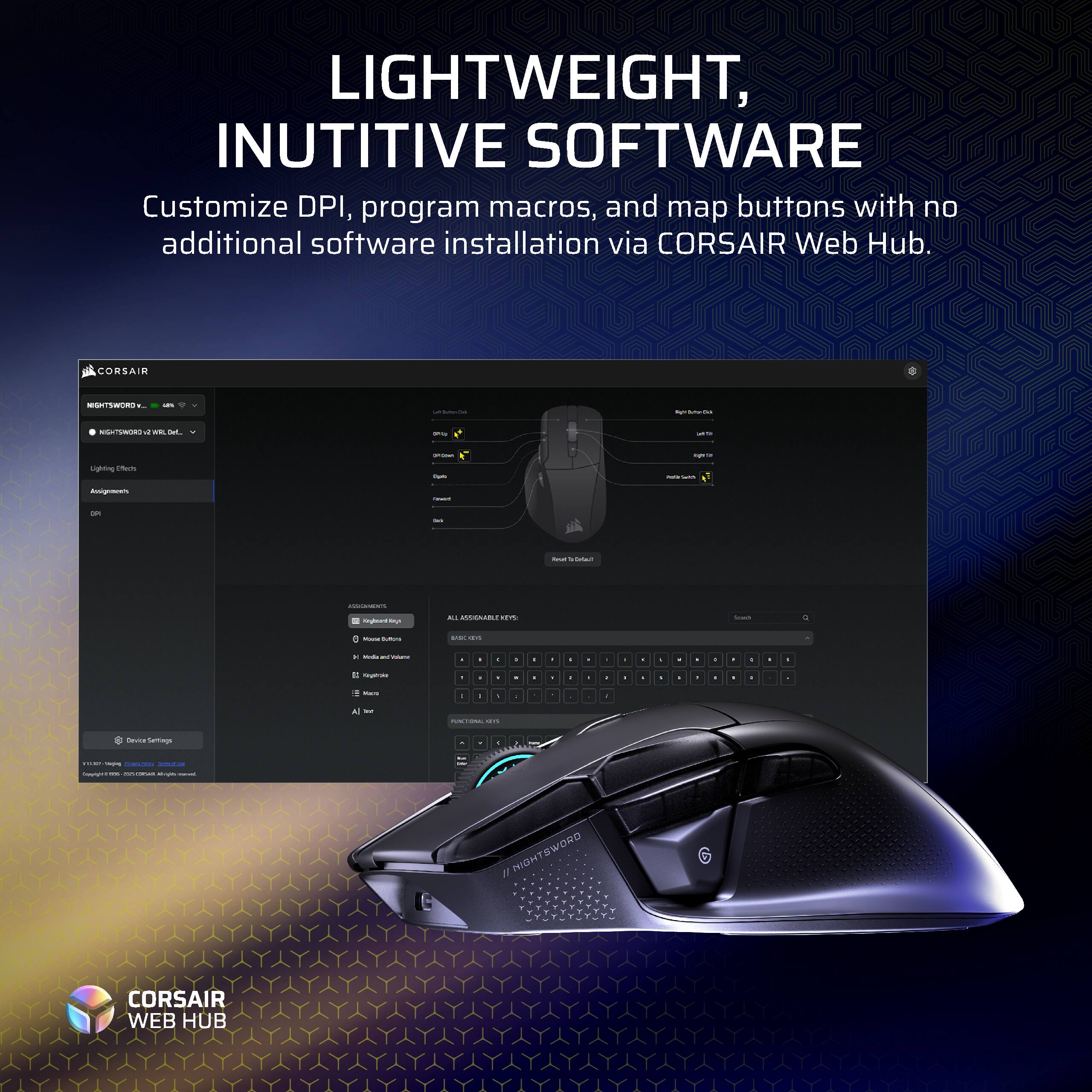 LIGHTWEIGHT, INUTITIVE SOFTWARE  
Customize DPI, program macros, and map buttons with no additional software installation via CORSAIR Web Hub.  
CORSAIR WEB HUB