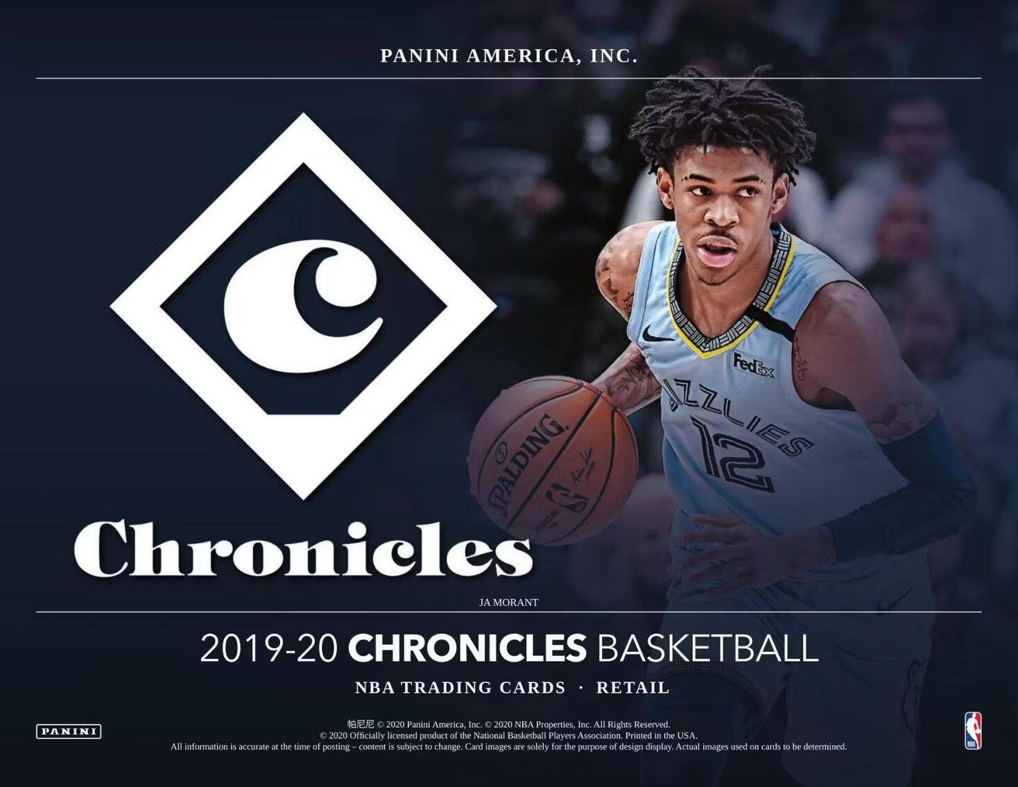 PANINI AMERICA, INC.

Chronicles

2019-20 CHRONICLES BASKETBALL

NBA TRADING CARDS • RETAIL

JA MORANT

PANINI AMERICA, INC.  
2020 NHA Properties, Inc. All Rights Reserved.  
© 2020 Officially licensed product of the National Basketball Players Association. Printed in the USA.  
All information is accurate at the time of posting. Content is subject to change. Card images are solely for the purpose of design display. Actual images used on cards to be determined.