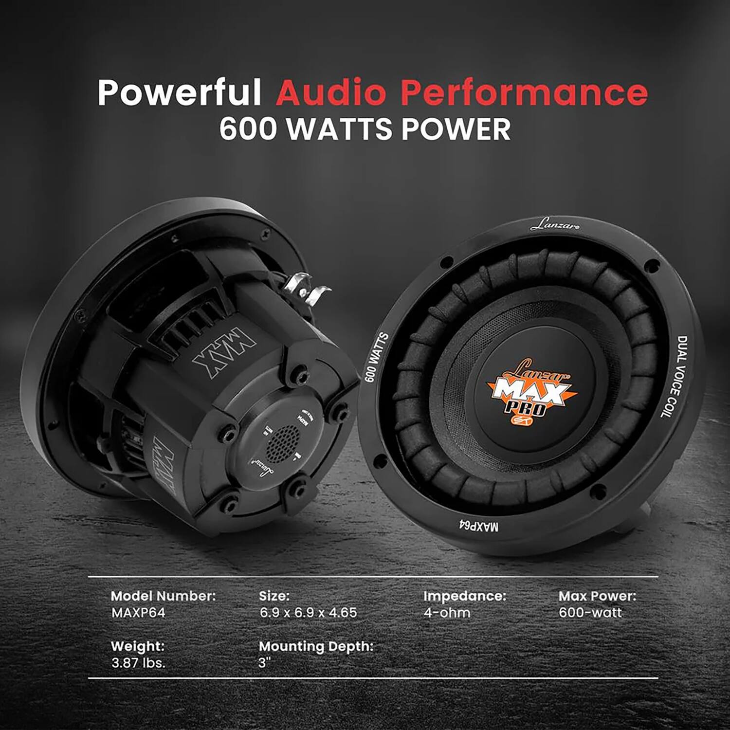 Powerful Audio Performance  
600 WATTS POWER  

Lanzar MAX PRO  
GD MAXP64  
DUAL VOICE COIL  

Model Number: MAXP64  
Size: 6.9 x 6.9 x 4.65  
Impedance: 4-ohm  
Max Power: 600-watt  
Weight: 3.87 lbs.  
Mounting Depth: 3"