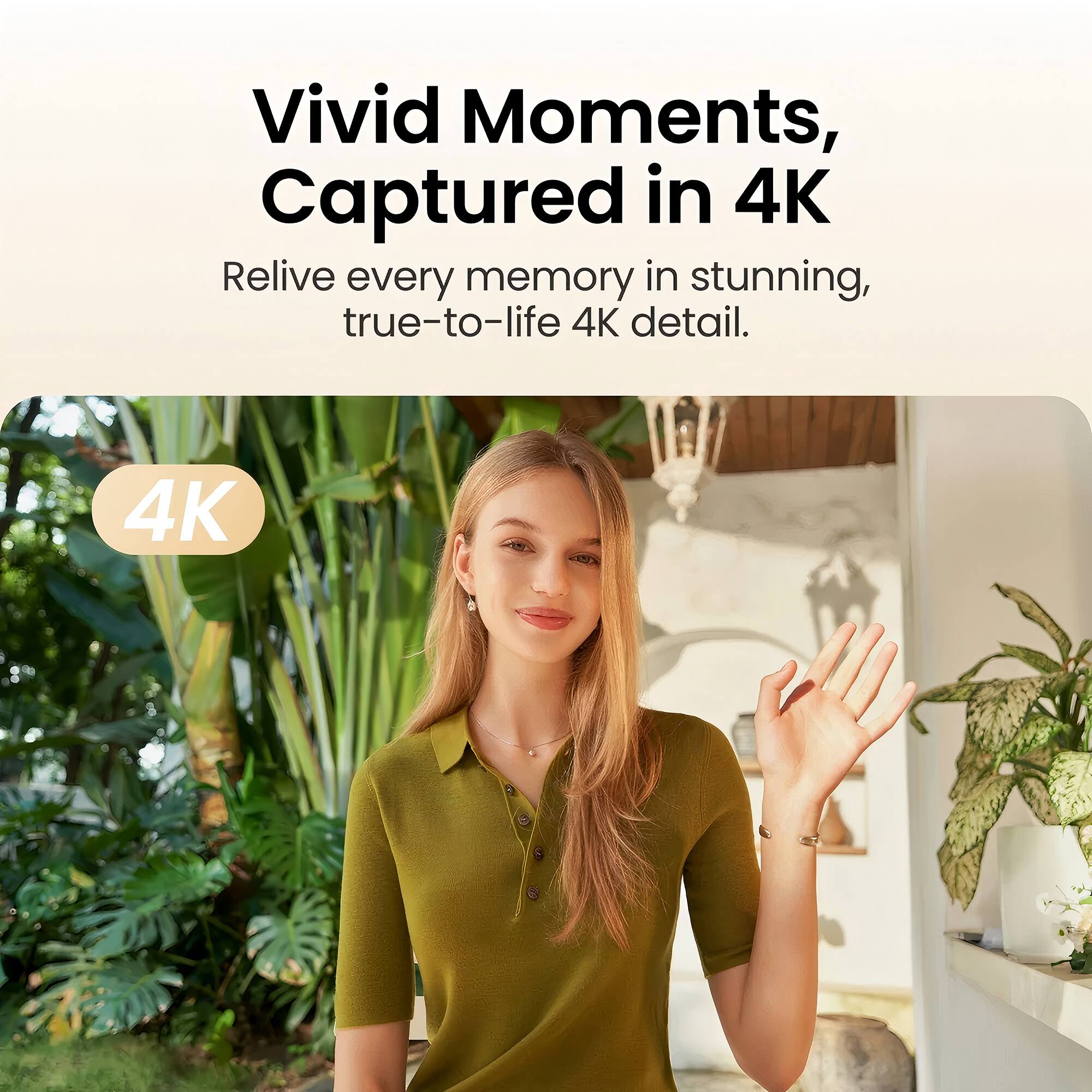 Vivid Moments, Captured in 4K  
Relive every memory in stunning, true-to-life 4K detail.