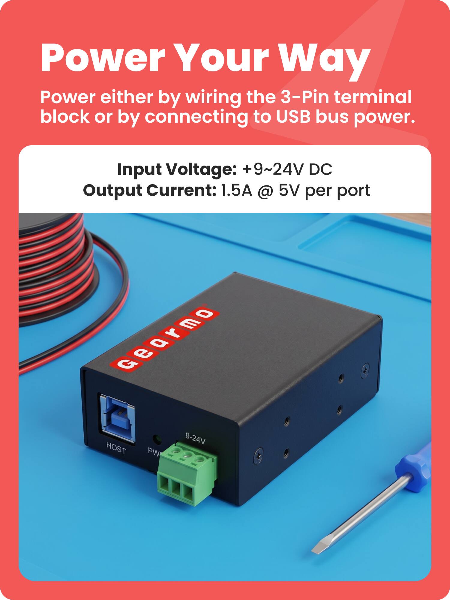 Power Your Way  
Power either by wiring the 3-Pin terminal block or by connecting to USB bus power.  

Input Voltage: +9~24V DC  
Output Current: 1.5A @ 5V per port  

0 E Gearmo, G e 9-24V HOST PW