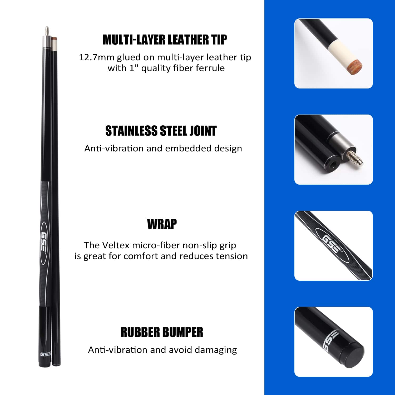 MULTI-LAYER LEATHER TIP 12.7mm glued on multi-layer leather tip with 1" quality fiber ferrule
STAINLESS STEEL JOINT Anti-vibration and embedded design
WRAP The Veltex micro-fiber non-slip grip is great for comfort and reduces tension
RUBBER BUMPER Anti-vibration and avoid damaging