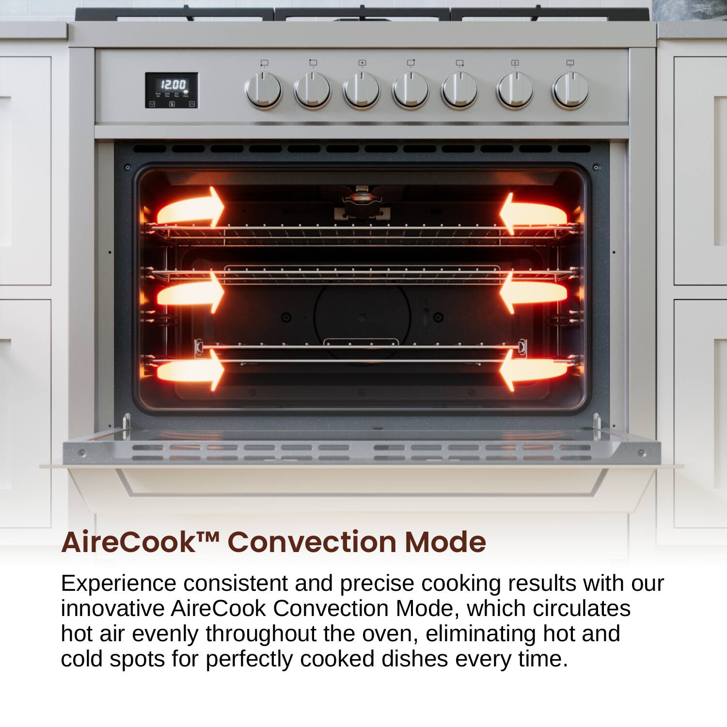 12.00 AireCook™ Convection Mode
Experience consistent and precise cooking results with our innovative AireCook Convection Mode, which circulates hot air evenly throughout the oven, eliminating hot and cold spots for perfectly cooked dishes every time.