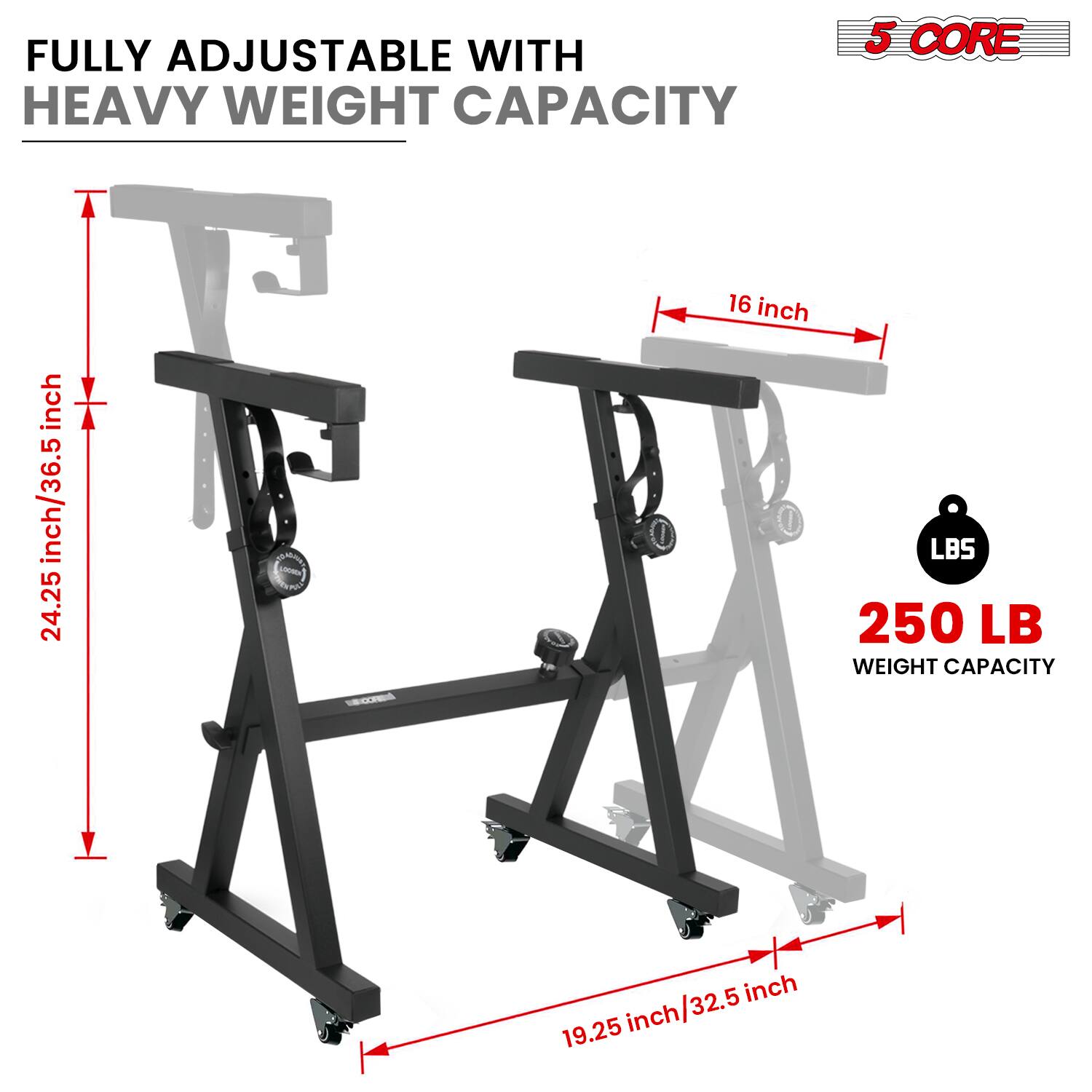 FULLY ADJUSTABLE WITH HEAVY WEIGHT CAPACITY

5 CORE

16 inch

24.25 inch/36.5 inch

19.25 inch/32.5 inch

250 LB WEIGHT CAPACITY