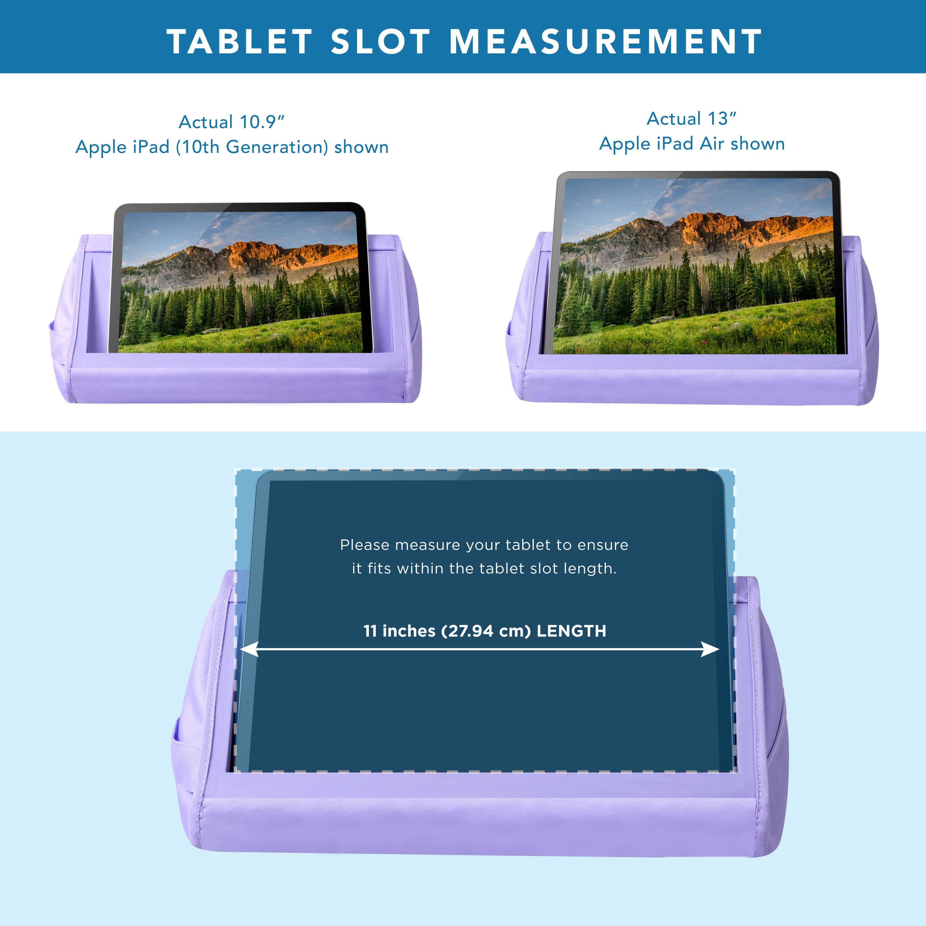 TABLET SLOT MEASUREMENT

Actual 10.9" Apple iPad (10th Generation) shown

Actual 13" Apple iPad Air shown

Please measure your tablet to ensure it fits within the tablet slot length.

11 inches (27.94 cm) LENGTH
