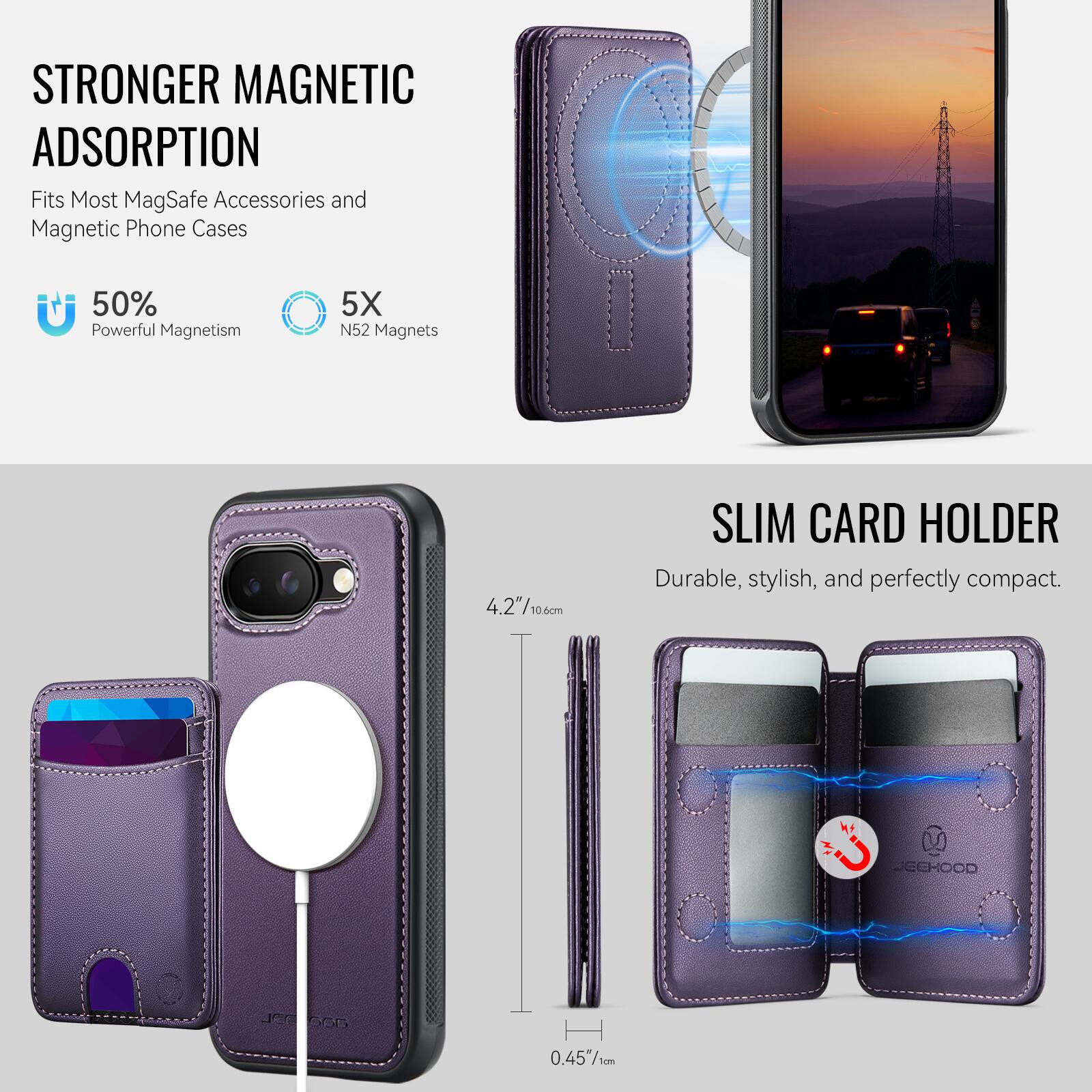 STRONGER MAGNETIC ADSORPTION  
Fits Most MagSafe Accessories and Magnetic Phone Cases  
50% Powerful Magnetism  
5X N52 Magnets  

SLIM CARD HOLDER  
Durable, stylish, and perfectly compact.  

4.2"/10.6cm  
0.45"/1cm  

JECHOOD J G6G