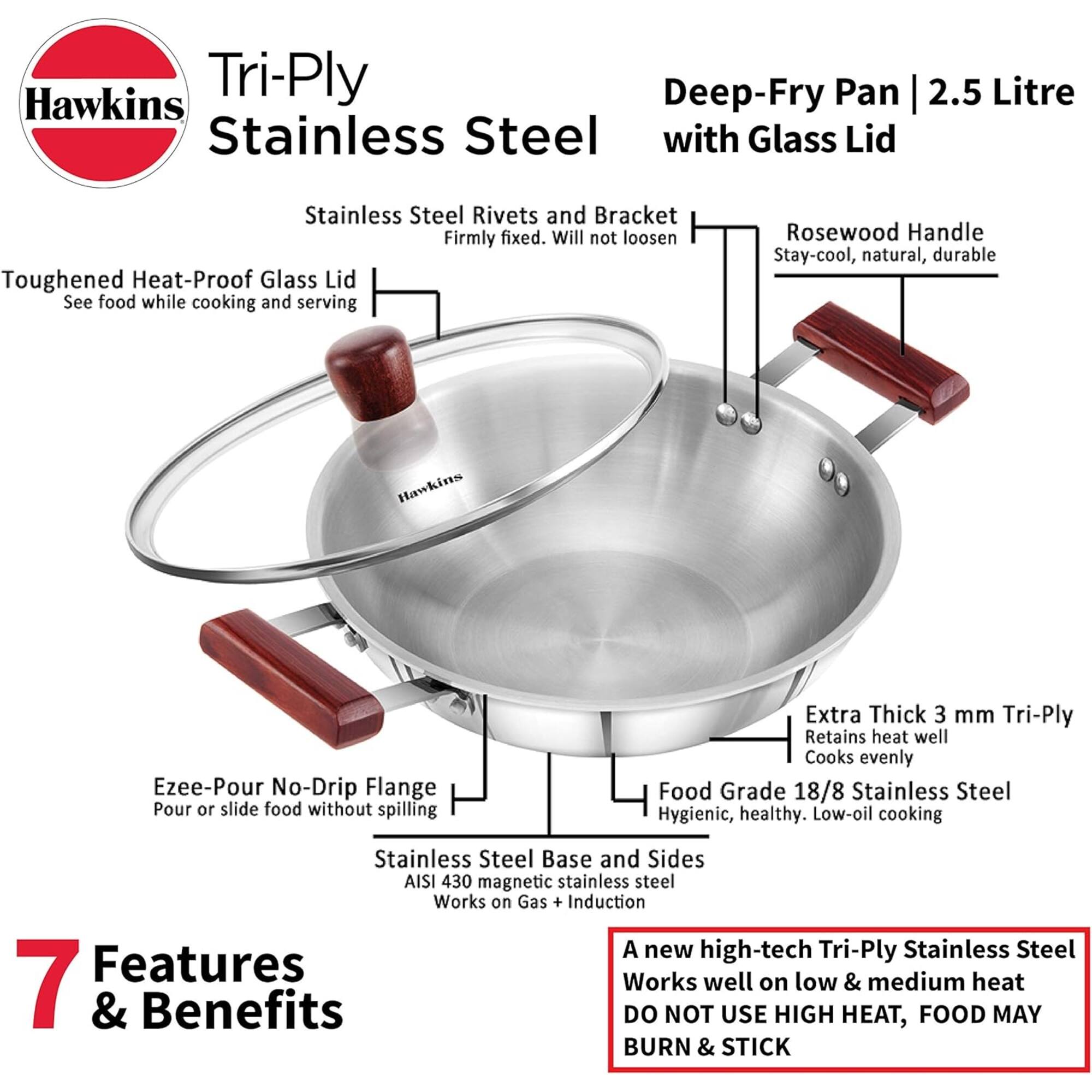 Hawkins Tri-Ply Deep-Fry Pan 2.5 Litre Stainless Steel with Glass Lid

- Stainless Steel Rivets and Bracket: Firmly fixed. Will not loosen
- Toughened Heat-Proof Glass Lid: See food while cooking and serving
- Rosewood Handle: Stay-cool, natural, durable
- Ezee-Pour No-Drip Flange: Pour or slide food without spilling
- Extra Thick 3 mm Tri-Ply: Retains heat well, Cooks evenly
- Food Grade 18/8 Stainless Steel: Hygienic, healthy. Low-oil cooking
- Stainless Steel Base and Sides: AISI 430 magnetic stainless steel. Works on Gas + Induction

7 Features & Benefits

A new high-tech Tri-Ply Stainless Steel: Works well on low & medium heat. DO NOT USE HIGH HEAT, FOOD MAY BURN & STICK