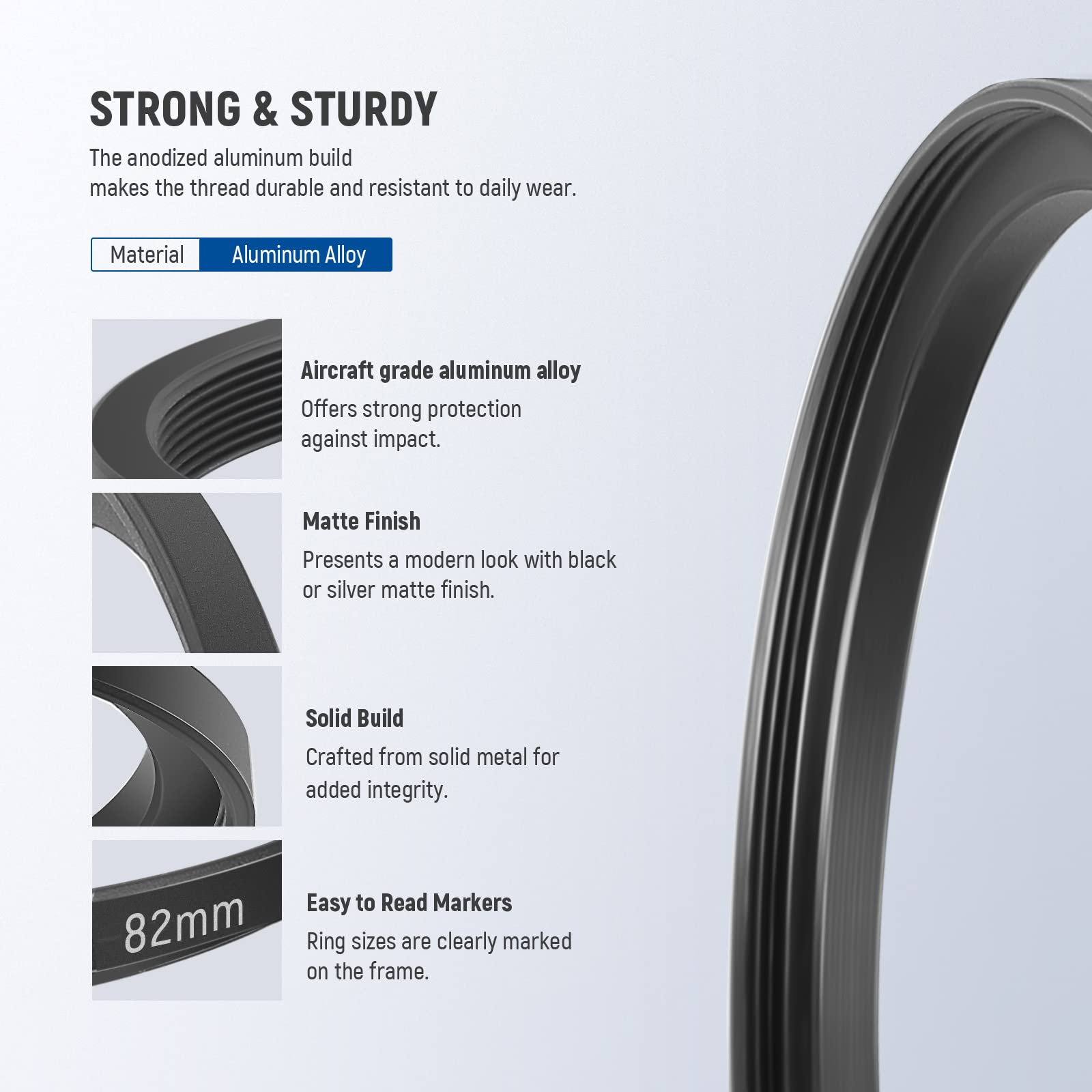 STRONG & STURDY

The anodized aluminum build makes the thread durable and resistant to daily wear.

Material: Aluminum Alloy

Aircraft grade aluminum alloy offers strong protection against impact.

Matte Finish: Presents a modern look with black or silver matte finish.

Solid Build: Crafted from solid metal for added integrity.

82mm: Easy to Read Markers: Ring sizes are clearly marked on the frame.