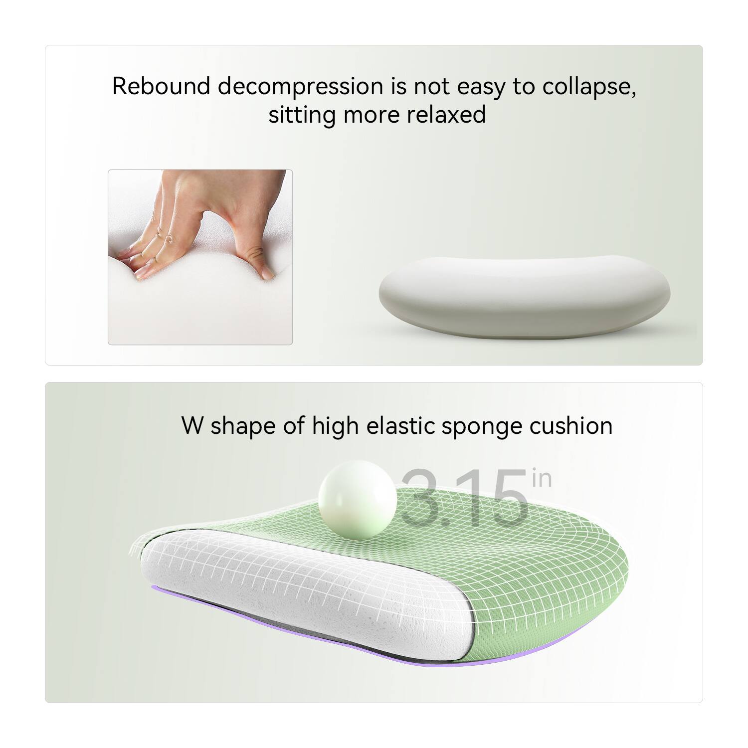 Rebound decompression is not easy to collapse, sitting more relaxed

W shape of high elastic sponge cushion

3.15 in