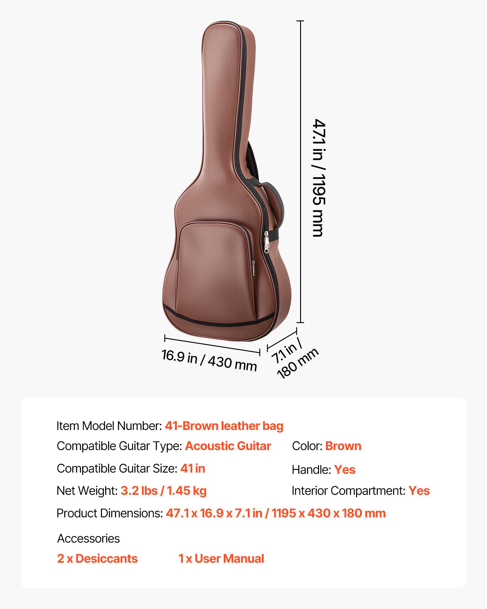 47.1 in / 1195 mm  
16.9 in / 430 mm  
7.1 in / 180 mm  

Item Model Number: 41-Brown leather bag  
Compatible Guitar Type: Acoustic Guitar  
Color: Brown  
Compatible Guitar Size: 41 in  
Handle: Yes  
Net Weight: 3.2 lbs / 1.45 kg  
Interior Compartment: Yes  
Product Dimensions: 47.1 x 16.9 x 7.1 in / 1195 x 430 x 180 mm  

Accessories  
2 x Desiccants  
1 x User Manual