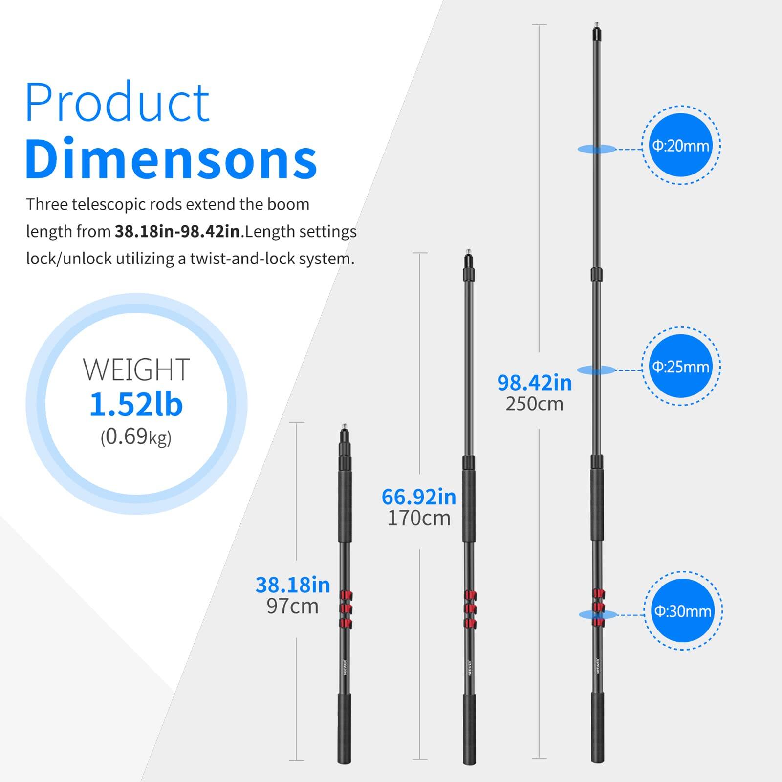 Product Dimensions

Three telescopic rods extend the boom length from 38.18in-98.42in. Length settings lock/unlock utilizing a twist-and-lock system.

WEIGHT 1.52lb (0.69kg)

- 20mm: 98.42in (250cm)
- 25mm: 66.92in (170cm)
- 30mm: 38.18in (97cm)