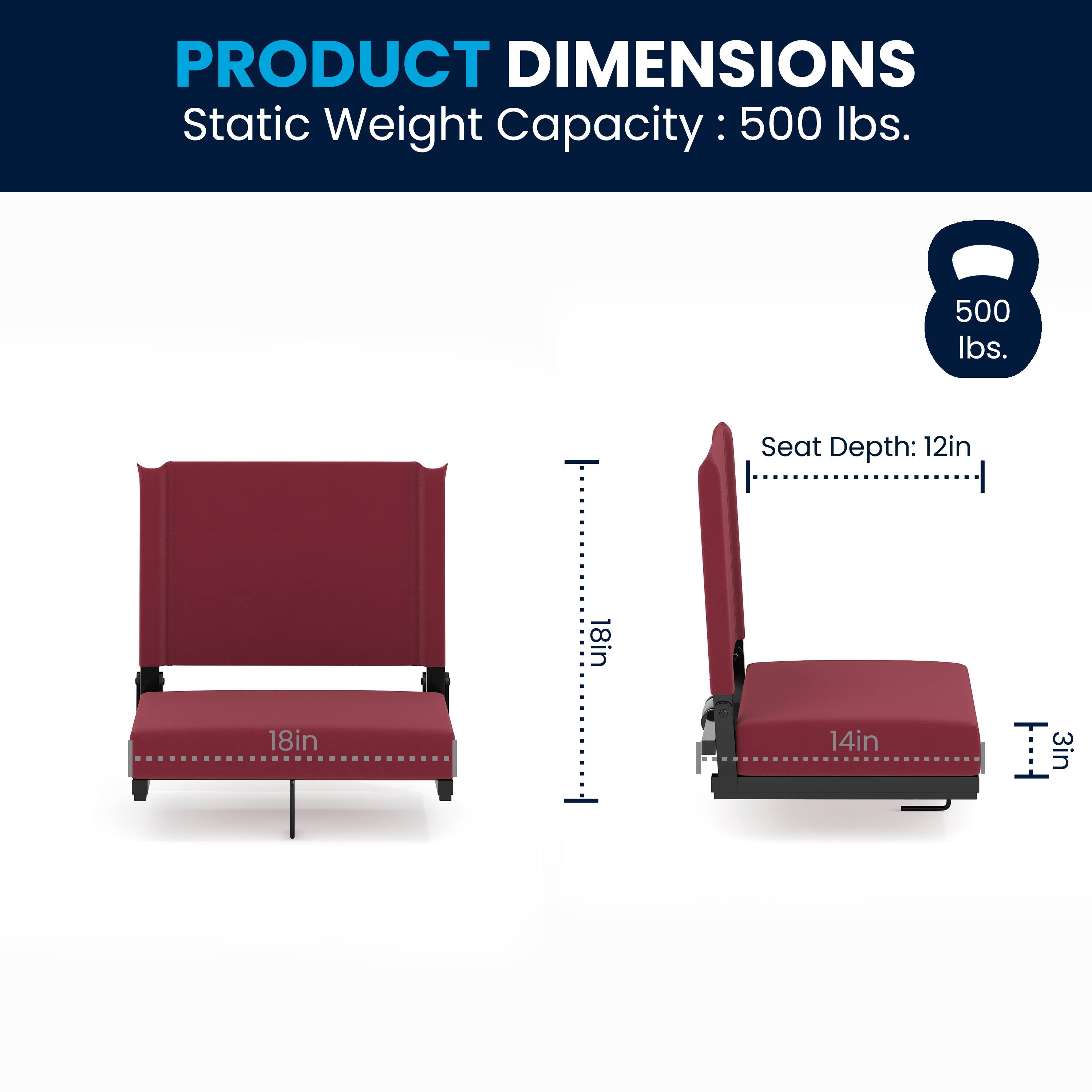 PRODUCT DIMENSIONS  
Static Weight Capacity: 500 lbs.  
Seat Depth: 12in  
Seat Width: 18in  
Seat Height: 14in  
Seat Thickness: 3in