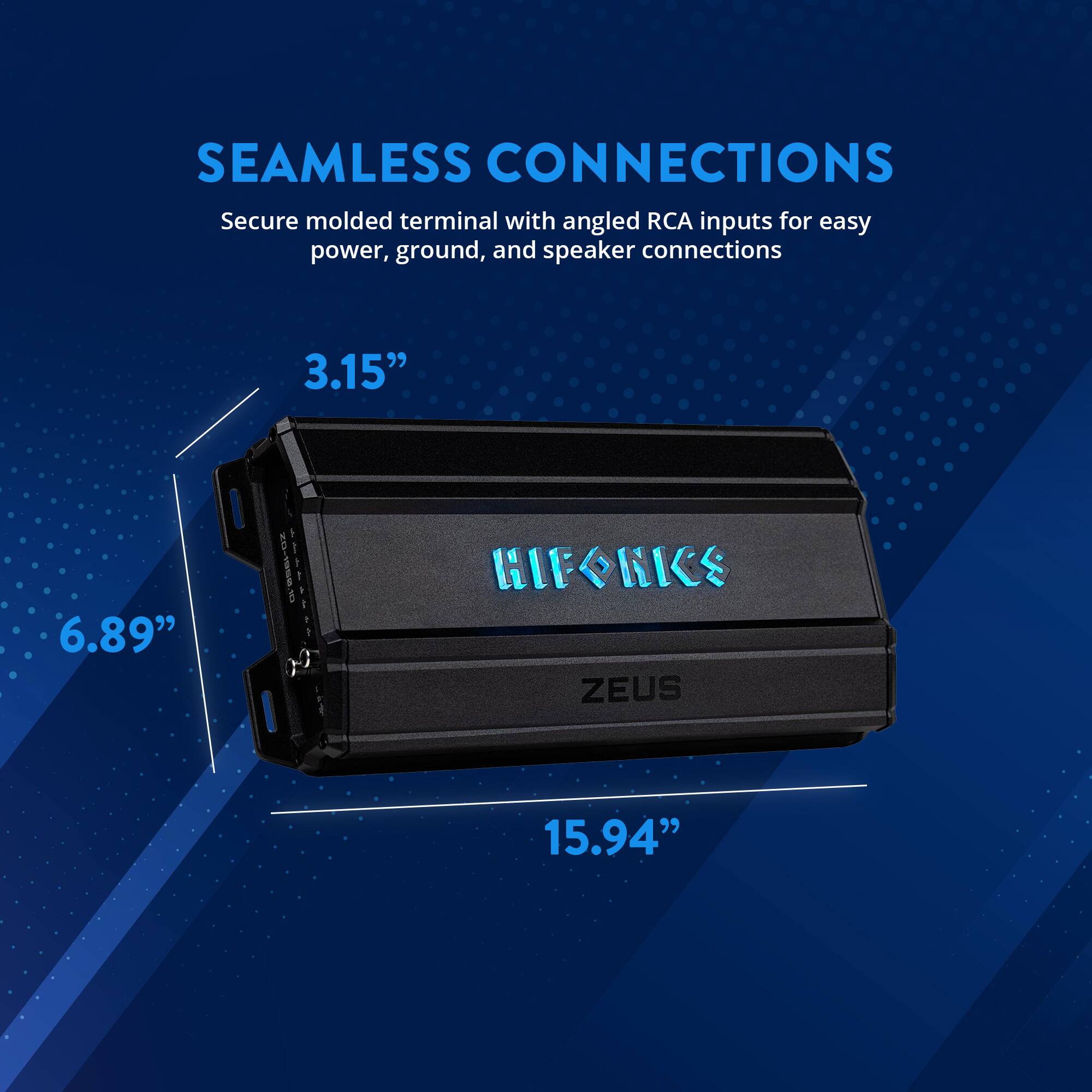 SEAMLESS CONNECTIONS  
Secure molded terminal with angled RCA inputs for easy power, ground, and speaker connections  

3.15"  
6.89"  
15.94"  

HIFONICS  
ZEUS