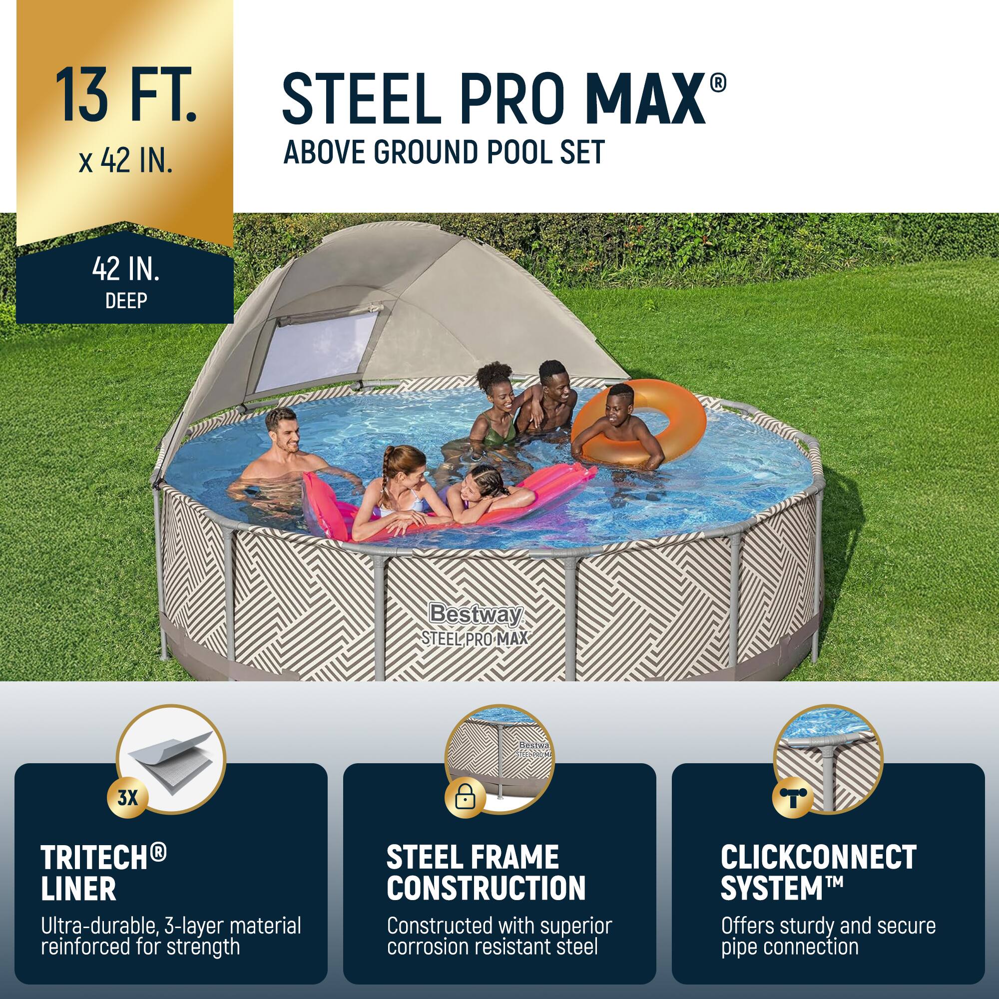 13 FT. x 42 IN.  
42 IN. DEEP  

STEEL PRO MAX® ABOVE GROUND POOL SET  

- TRITECH® LINER  
  Ultra-durable, 3-layer material reinforced for strength  

- STEEL FRAME CONSTRUCTION  
  Constructed with superior corrosion resistant steel  

- CLICKCONNECT™ SYSTEM  
  Offers sturdy and secure pipe connection