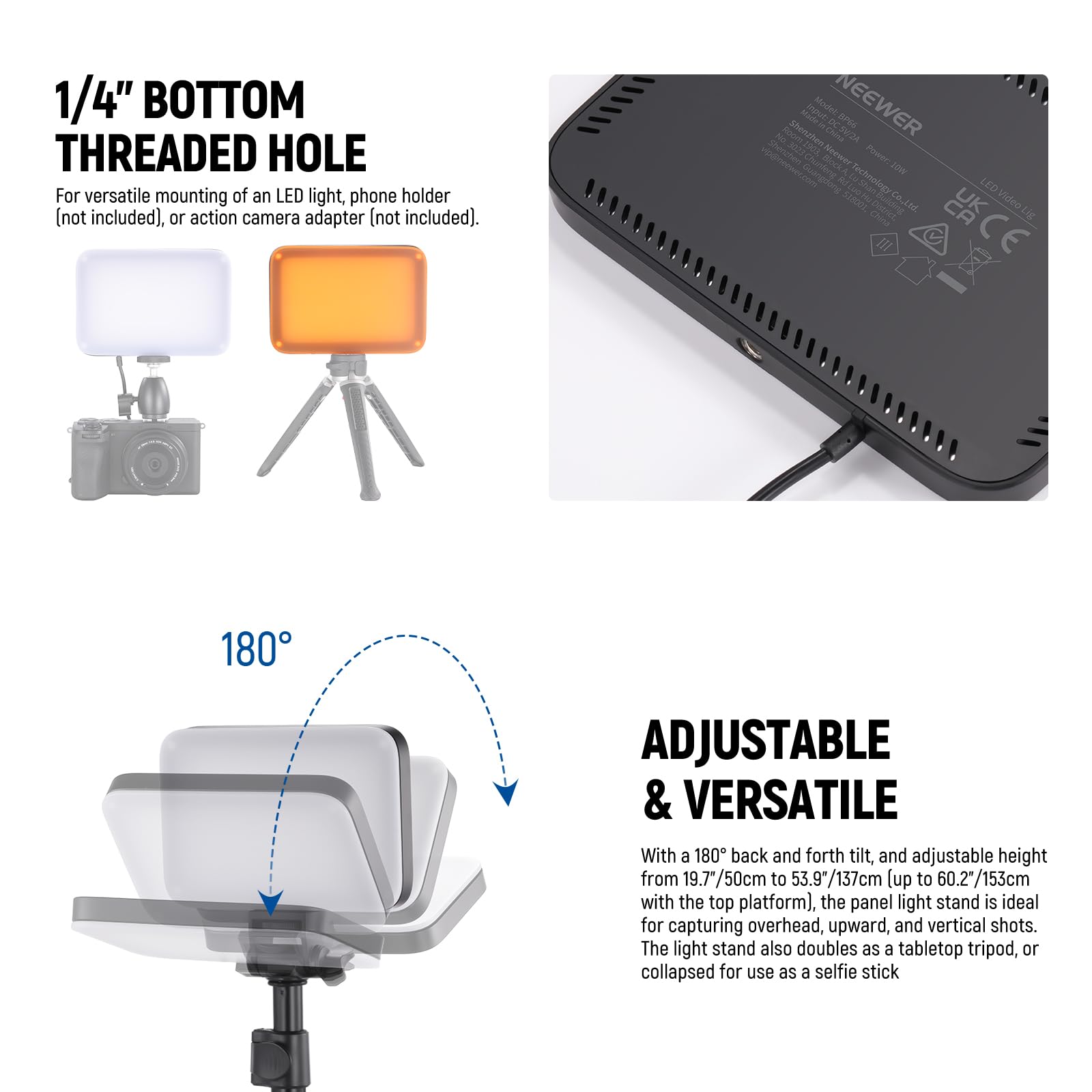 1/4" BOTTOM THREADED HOLE  
For versatile mounting of an LED light, phone holder (not included), or action camera adapter (not included).

ADJUSTABLE & VERSATILE  
With a 180° back and forth tilt, and adjustable height from 19.7"/50cm to 53.9"/137cm (up to 60.2"/153cm with the top platform), the panel light stand is ideal for capturing overhead, upward, and vertical shots. The light stand also doubles as a tabletop tripod, or collapsed for use as a selfie stick.