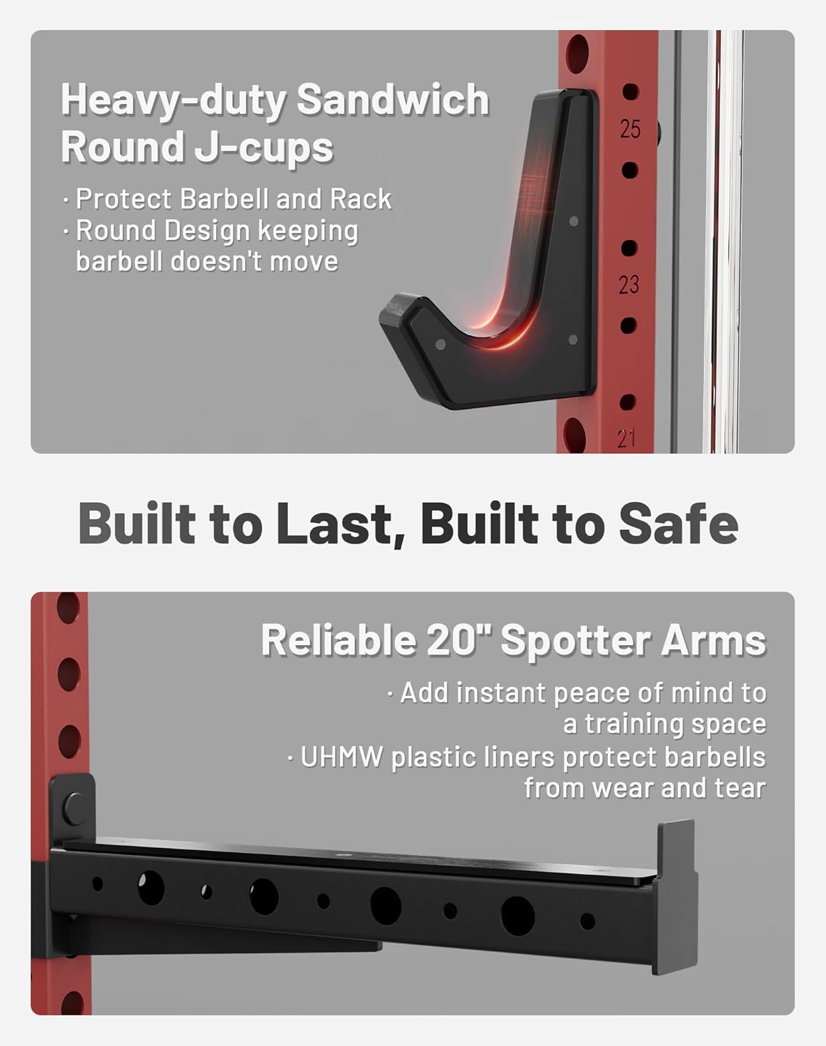 Heavy-duty Sandwich Round J-cups  
- Protect Barbell and Rack  
- Round Design keeping barbell doesn't move  

Built to Last, Built to Safe  

Reliable 20" Spotter Arms  
- Add instant peace of mind to a training space  
- UHMW plastic liners protect barbells from wear and tear