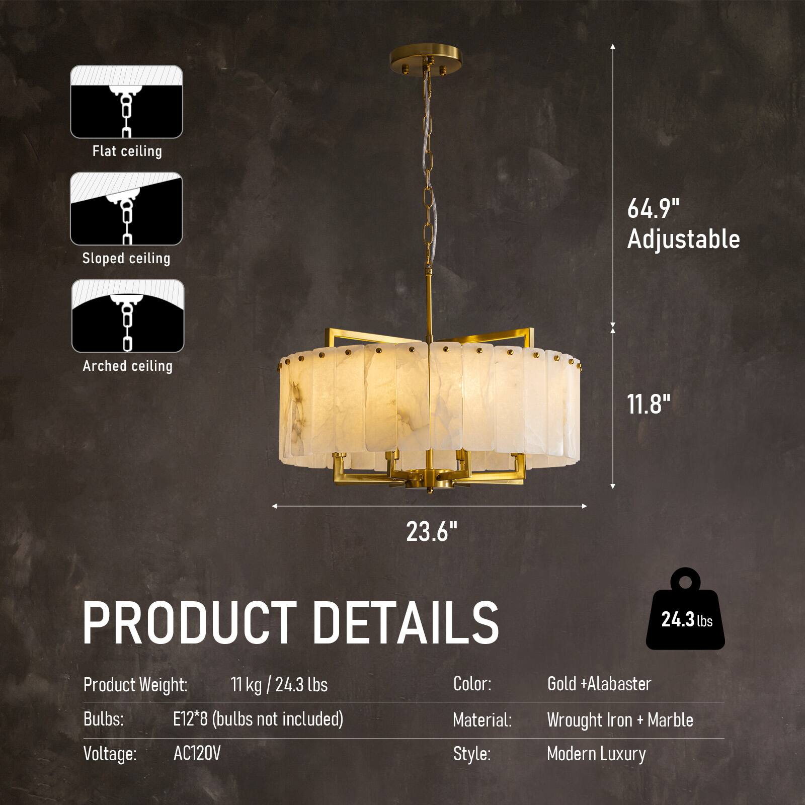 Flat ceiling  
Sloped ceiling  
Arched ceiling  

64.9" Adjustable  
11.8"  
23.6"  

PRODUCT DETAILS  
24.3 lb lbs  
Product Weight: 11 kg / 24.3 lbs  
Color: Gold + Alabaster  
Bulbs: E12*8 (bulbs not included)  
Material: Wrought Iron + Marble  
Voltage: AC120V  
Style: Modern Luxury