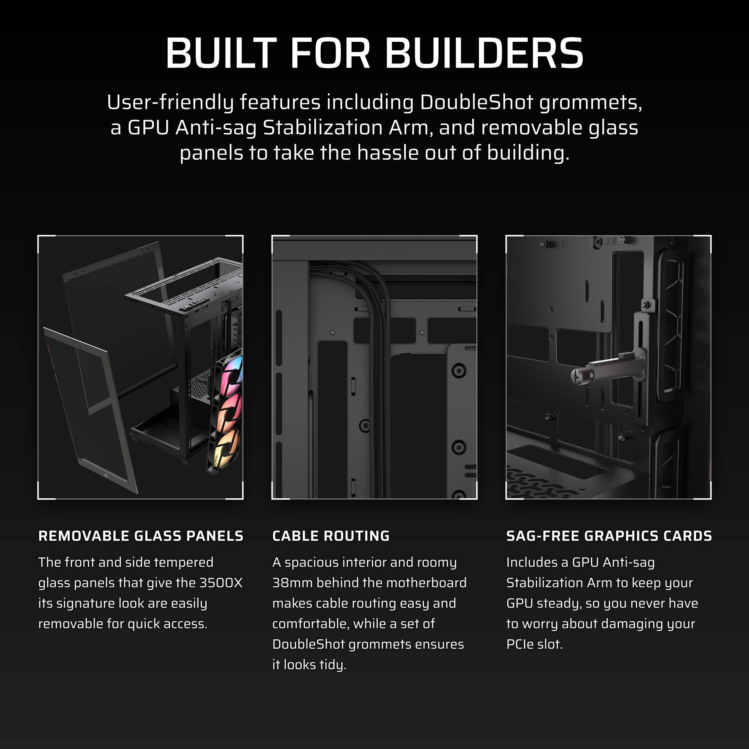 **BUILT FOR BUILDERS**

User-friendly features including DoubleShot grommets, a GPU Anti-sag Stabilization Arm, and removable glass panels to take the hassle out of building.

---

**REMOVABLE GLASS PANELS**

The front and side tempered glass panels that give the 3500X its signature look are easily removable for quick access.

---

**CABLE ROUTING**

A spacious interior and roomy 38mm behind the motherboard makes cable routing easy and comfortable, while a set of DoubleShot grommets ensures it looks tidy.

---

**SAG-FREE GRAPHICS CARDS**

Includes a GPU Anti-sag Stabilization Arm to keep your GPU steady, so you never have to worry about damaging your PCIe slot.