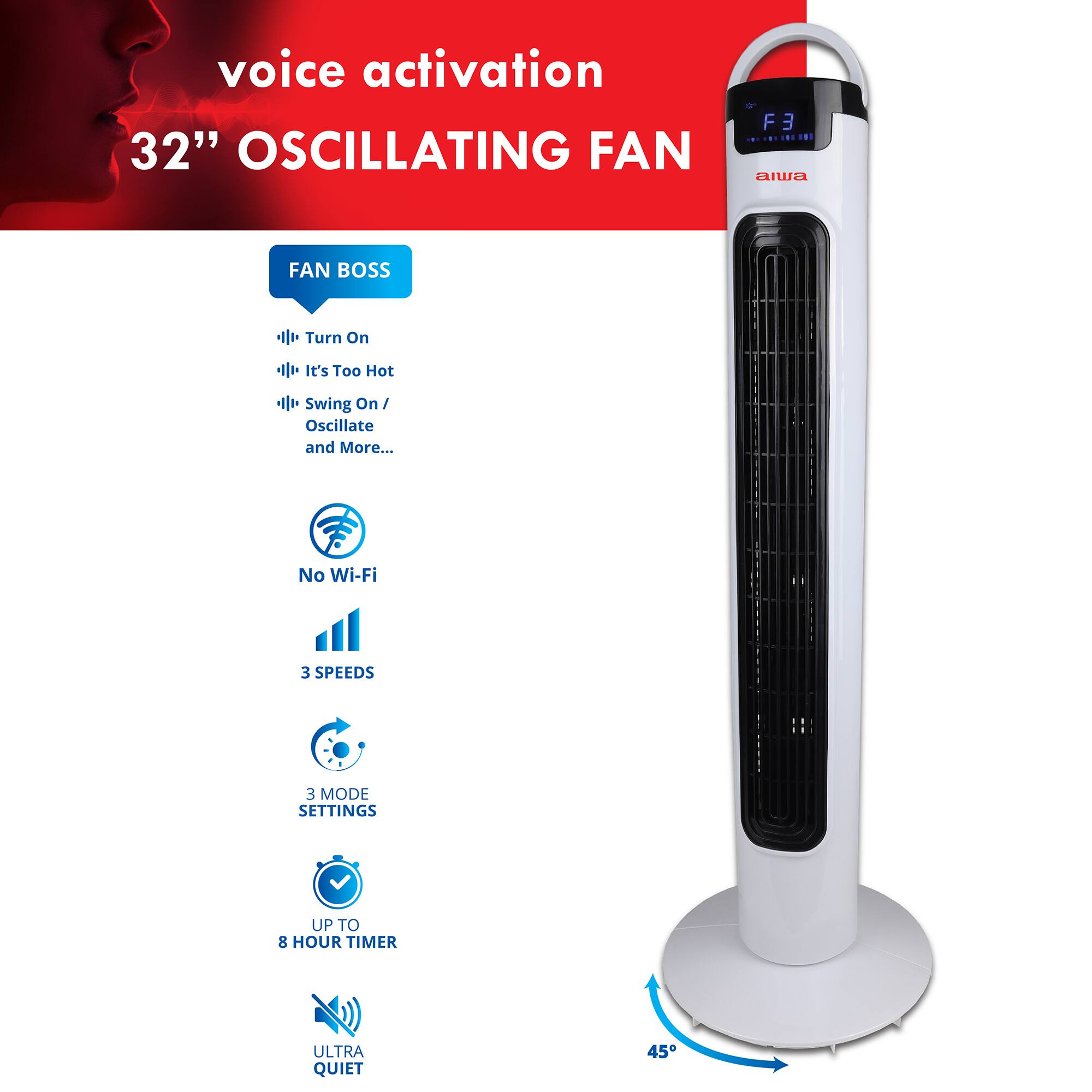 voice activation 32" OSCILLATING FAN

FAN BOSS
- Turn On
- It's Too Hot
- Swing On / Oscillate and More...

No Wi-Fi
3 SPEEDS
3 MODE SETTINGS
UP TO 8 HOUR TIMER
ULTRA QUIET

45°