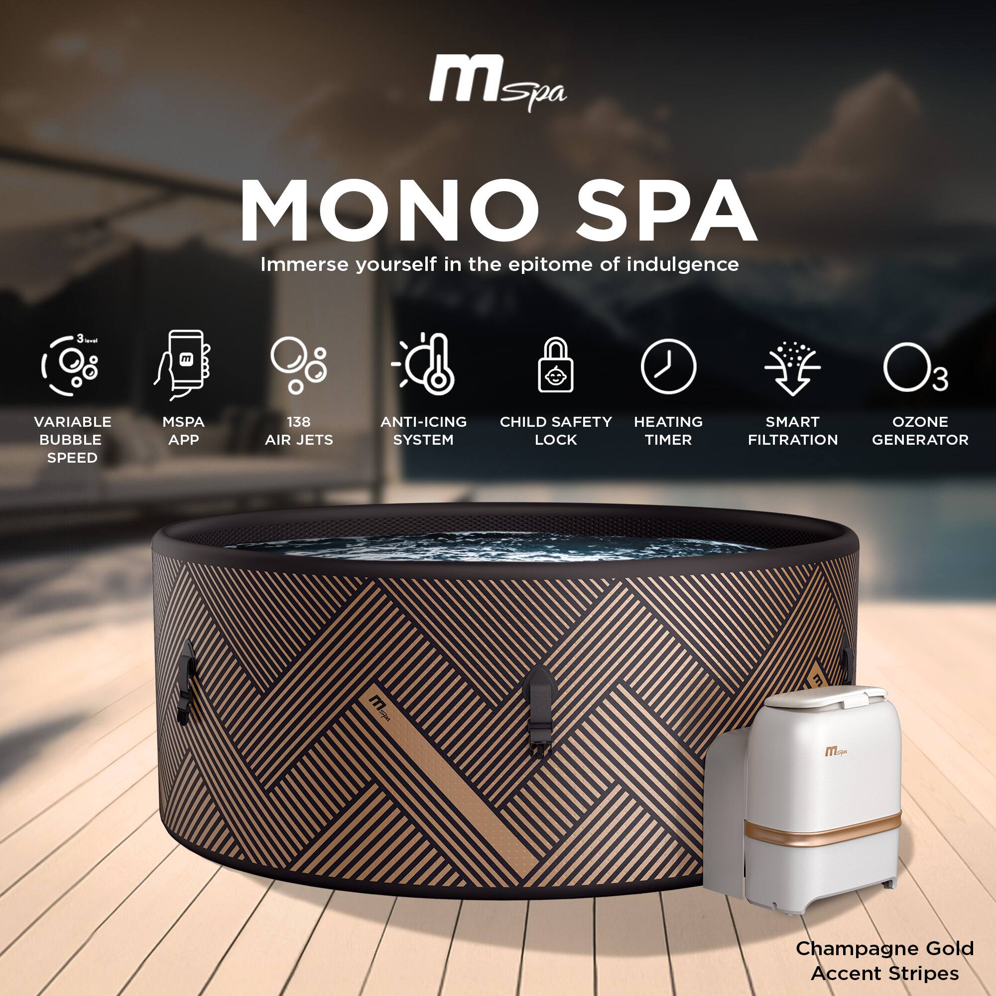 MONO SPA  
Immerse yourself in the epitome of indulgence

- VARIABLE BUBBLE SPEED
- MSPA APP
- 138 AIR JETS
- ANTI-ICING SYSTEM
- CHILD SAFETY LOCK
- HEATING TIMER
- SMART FILTRATION
- OZONE GENERATOR

Champagne Gold Accent Stripes