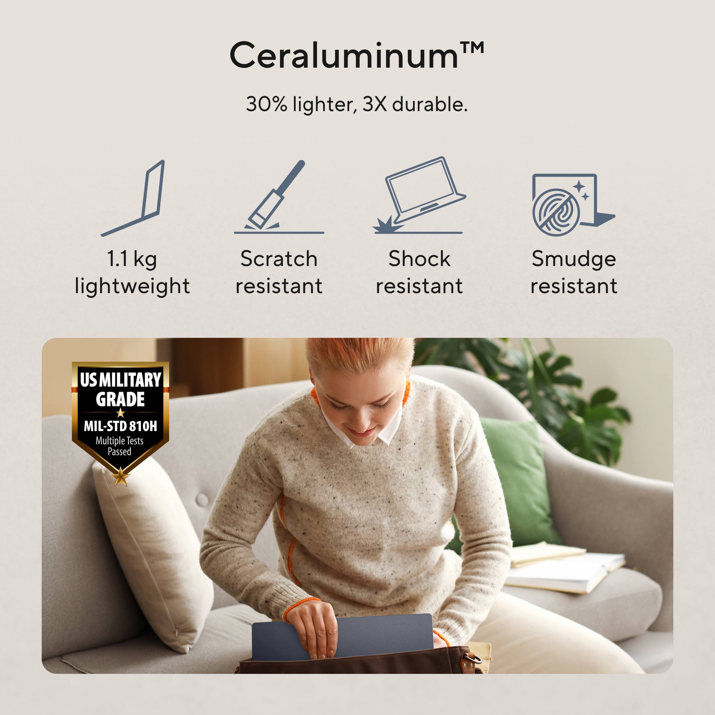 Ceraluminum™  
30% lighter, 3X durable.  
1.1 kg lightweight  
Scratch resistant  
Shock resistant  
Smudge resistant  
US MILITARY GRADE  
MIL-STD 810H Multiple Tests Passed
