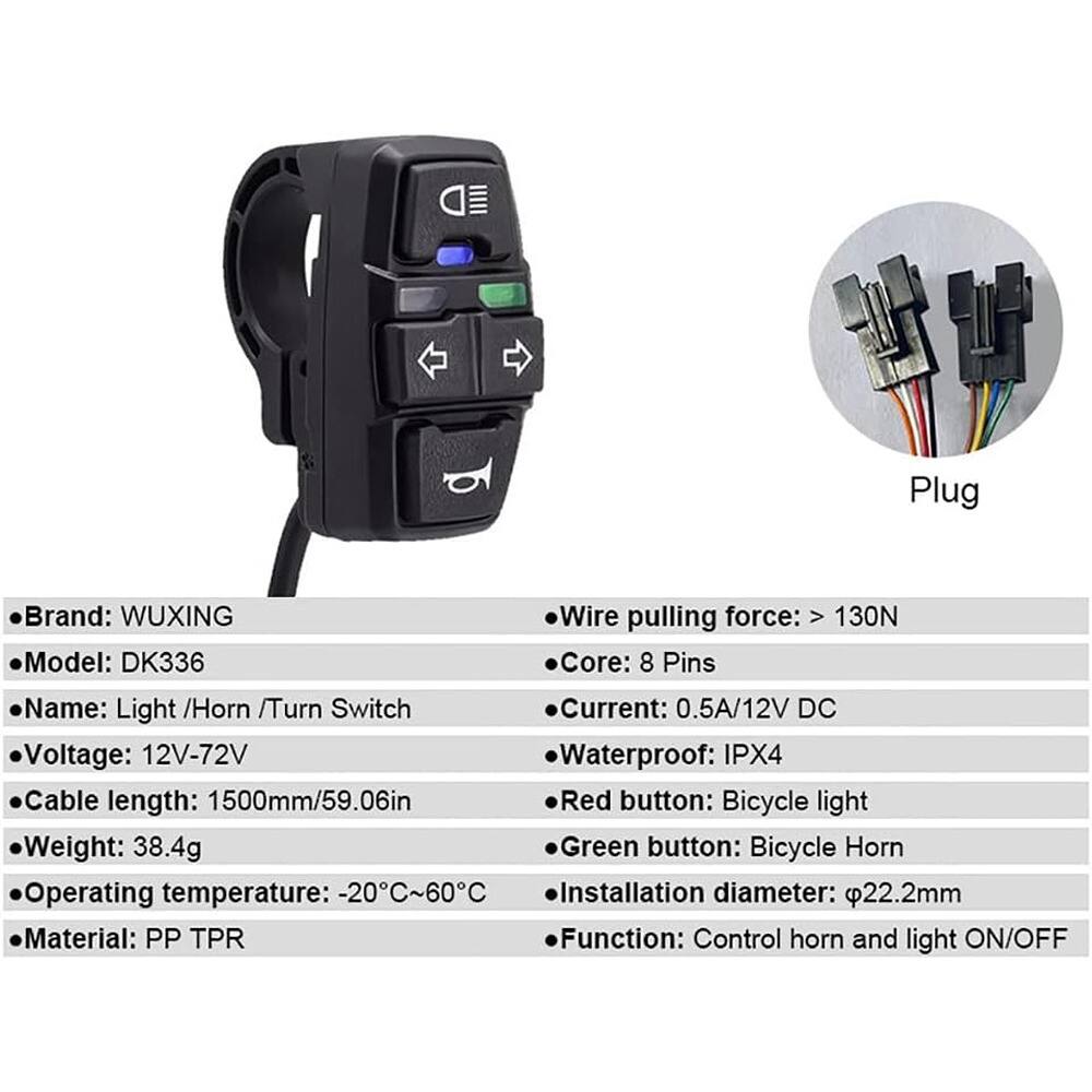 - **Brand:** WUXING  
- **Model:** DK336  
- **Name:** Light /Horn /Turn Switch  
- **Voltage:** 12V-72V  
- **Cable length:** 1500mm/59.06in  
- **Weight:** 38.4g  
- **Operating temperature:** -20°C~60°C  
- **Material:** PP TPR  

- **Wire pulling force:** > 130N  
- **Core:** 8 Pins  
- **Current:** 0.5A/12V DC  
- **Waterproof:** IPX4  
- **Red button:** Bicycle light  
- **Green button:** Bicycle Horn  
- **Installation diameter:** Ø22.2mm  
- **Function:** Control horn and light ON/OFF