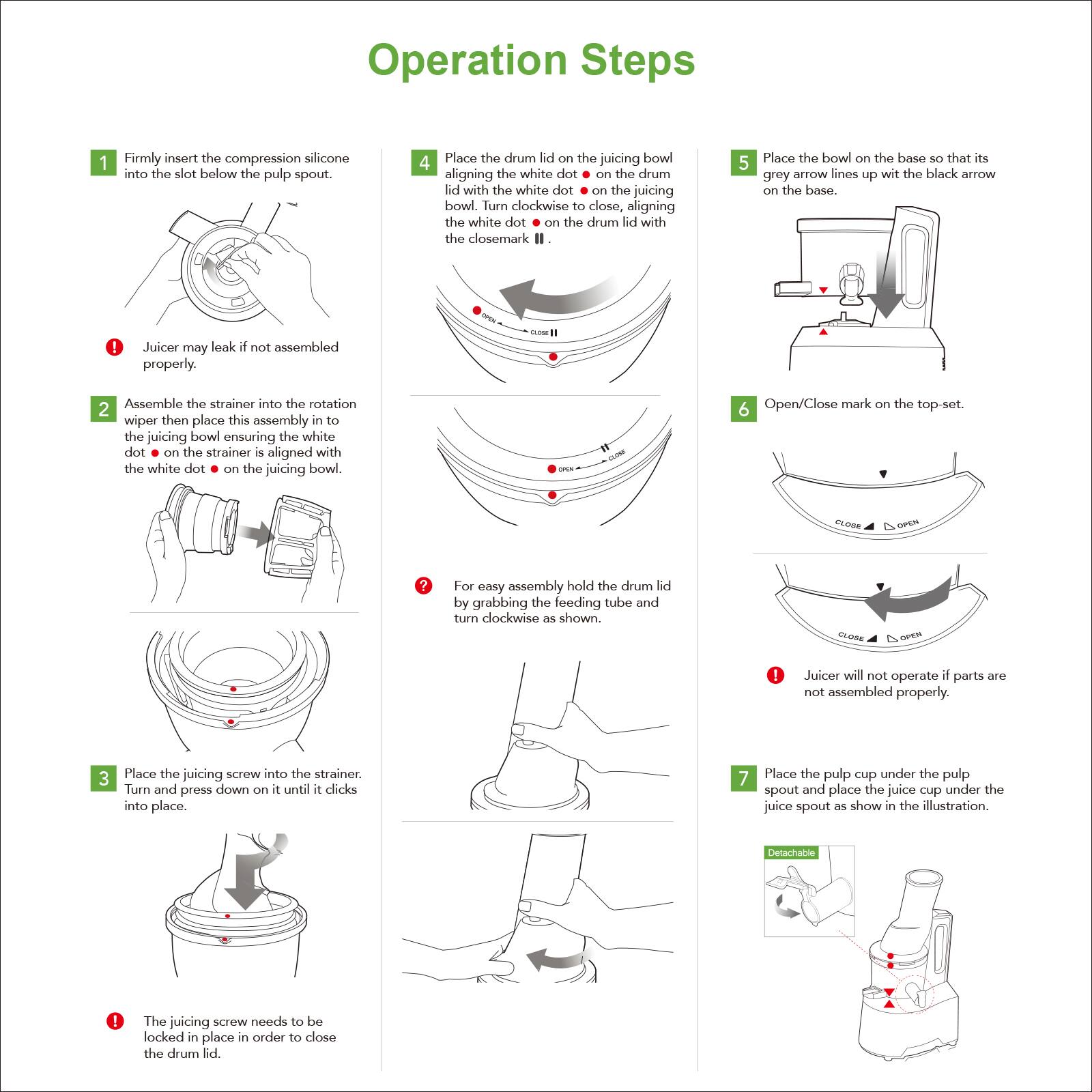 Operation Steps

1. Firmly insert the compression silicone into the slot below the pulp spout.
   - Juicer may leak if not assembled properly.

2. Assemble the strainer into the rotation wiper then place this assembly into the juicing bowl ensuring the white dot on the strainer is aligned with the white dot on the juicing bowl.
   - For easy assembly hold the drum lid by grabbing the feeding tube and turn clockwise as shown.

3. Place the juicing screw into the strainer. Turn and press down on it until it clicks into place.
   - The juicing screw needs to be locked in place in order to close the drum lid.

4. Place the drum lid on the juicing bowl aligning the white dot on the drum lid with the white dot on the juicing bowl. Turn clockwise to close, aligning the white dot on the drum lid with the close mark.

5. Place the bowl on the base so that its grey arrow lines up with the black arrow on the base.

6. Open/Close mark on the top-set.

7. Place the pulp cup under the pulp spout and place the juice cup under the juice spout as shown in the illustration.
   - Juicer will not operate if parts are