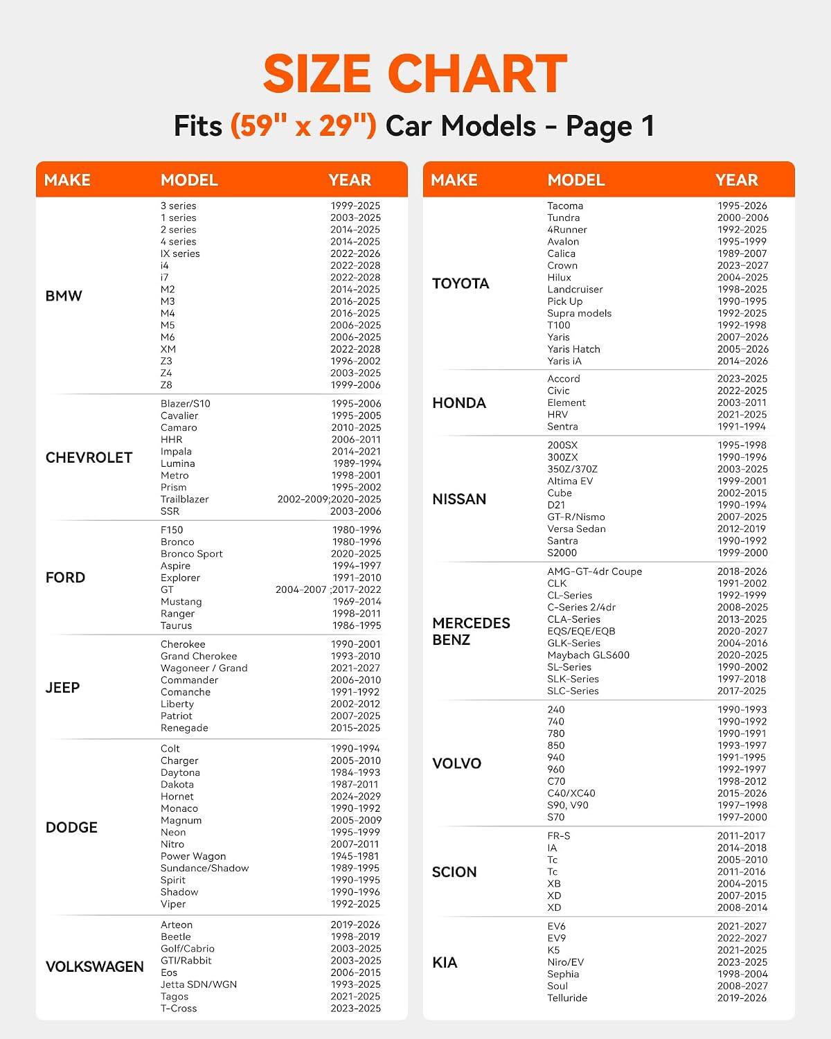 SIZE CHART  
Fits (59" x 29") Car Models - Page 1

MAKE | MODEL | YEAR

BMW  
3 series | 1999-2025  
1 series | 2003-2025  
2 series | 2014-2025  
4 series | 2022-2028  
iX series | 2022-2028  
i4 | 2022-2028  
i7 | 2022-2028  
M2 | 2014-2025  
M3 | 2016-2025  
M4 | 2016-2025  
M5 | 2006-2025  
M6 | 2006-2025  

TOYOTA  
Tacoma | 1995-2026  
Tundra | 2000-2006  
4Runner | 1995-1999  
Avalon | 1995-1