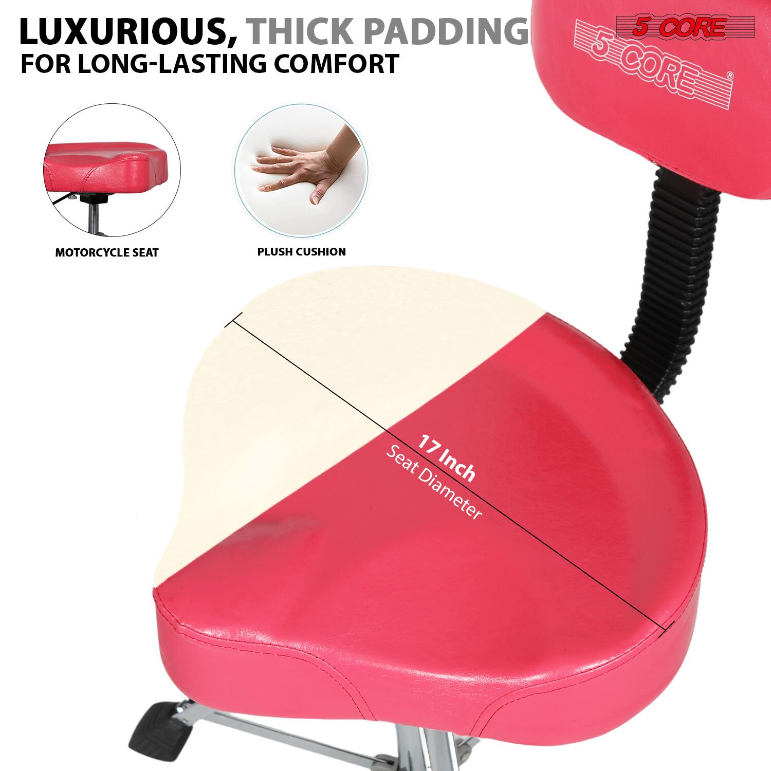 LUXURIOUS, THICK PADDING FOR LONG-LASTING COMFORT

MOTORCYCLE SEAT

PLUSH CUSHION

17 Inch Seat Diameter

5 CORE