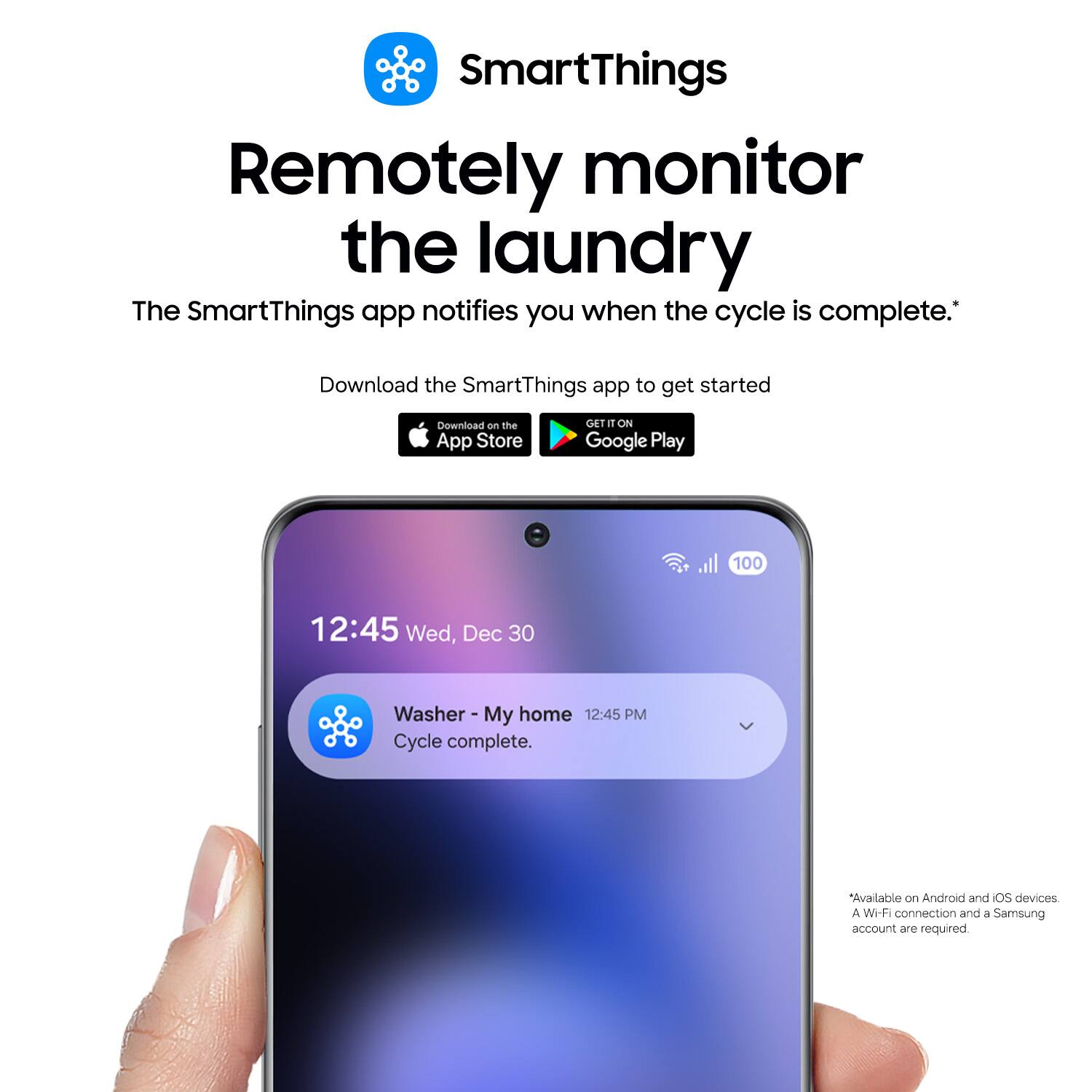 SmartThings Remotely monitor the laundry The SmartThings app notifies you when the cycle is complete. Download the SmartThings app to get started Download on the App Store GET IT ON Google Play 100 12:45 Wed, Dec 30 Washer - My home 12:45 PM My Cycle complete. Available on Android and iOS devices A Wi-Fi connection and a Samsung account are required