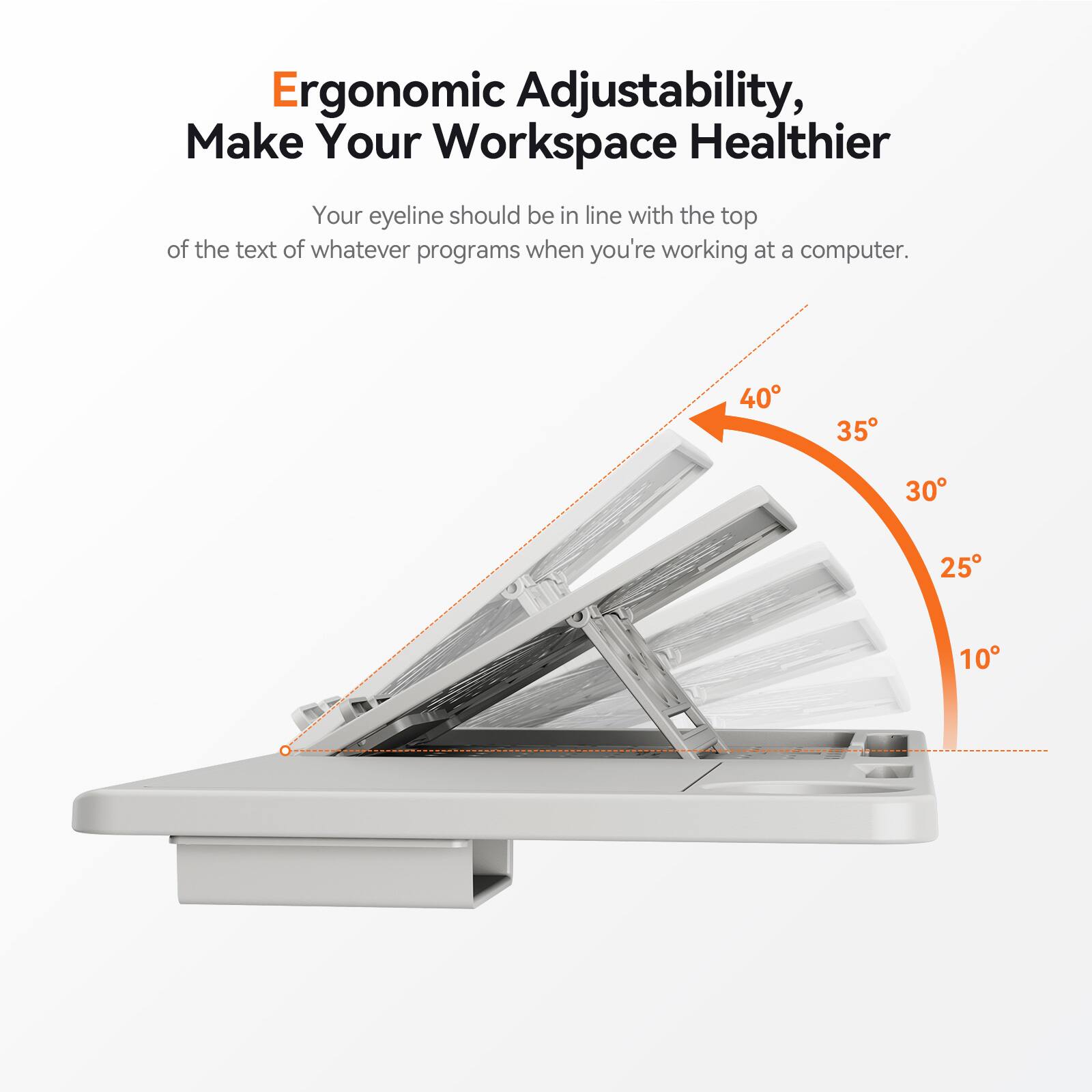 Ergonomic Adjustability, Make Your Workspace Healthier

Your eyeline should be in line with the top of the text of whatever programs when you're working at a computer.

40° 35° 30° 25° 10°