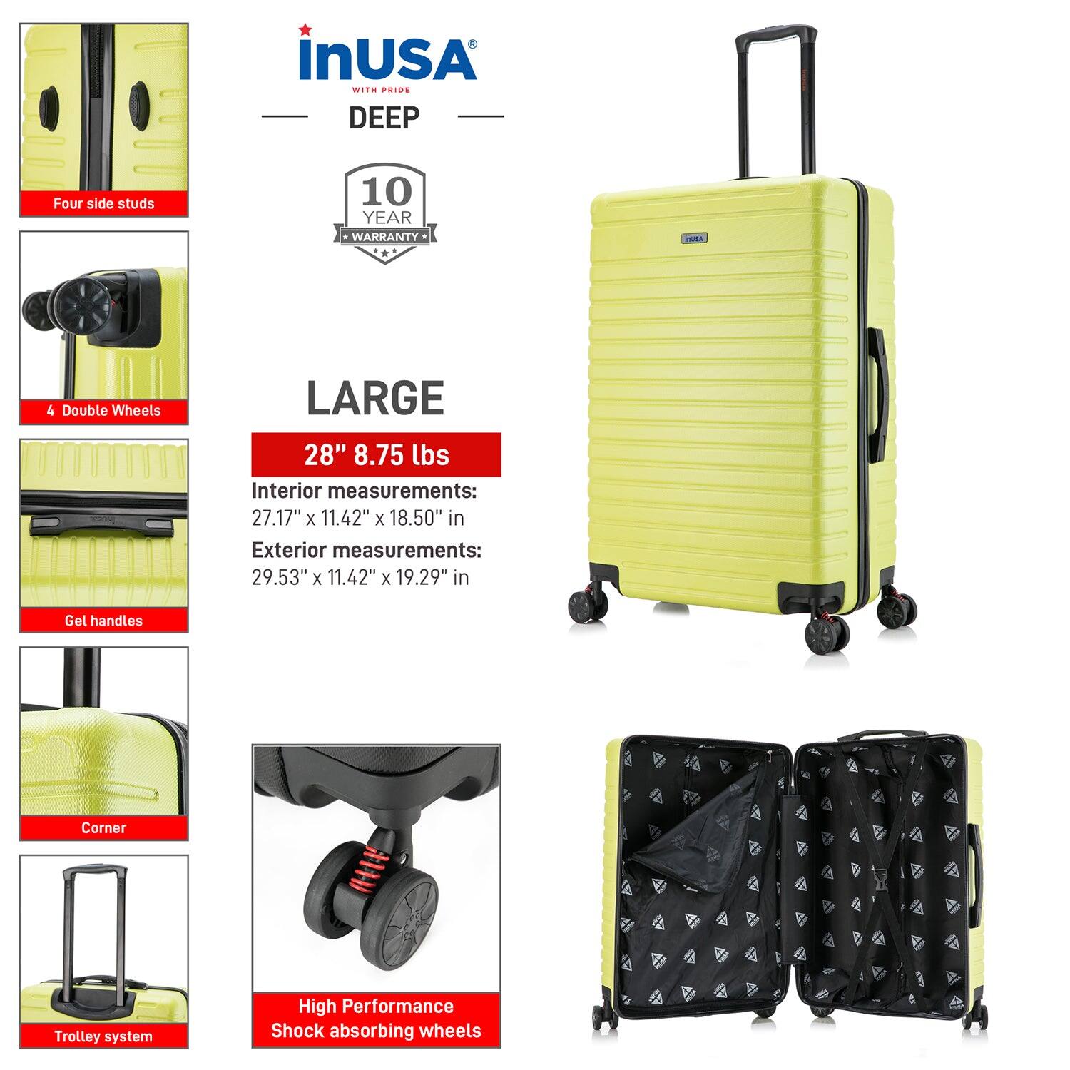 InUSA with Pride  
DEEP  

10 Year Warranty  

LARGE  
28" 8.75 lbs  

Interior measurements:  
27.17" x 11.42" x 18.50" in  

Exterior measurements:  
29.53" x 11.42" x 19.29" in  

Four side studs  
4 Double Wheels  
Gel handles  
Corner  
Trolley system  
High Performance Shock absorbing wheels
