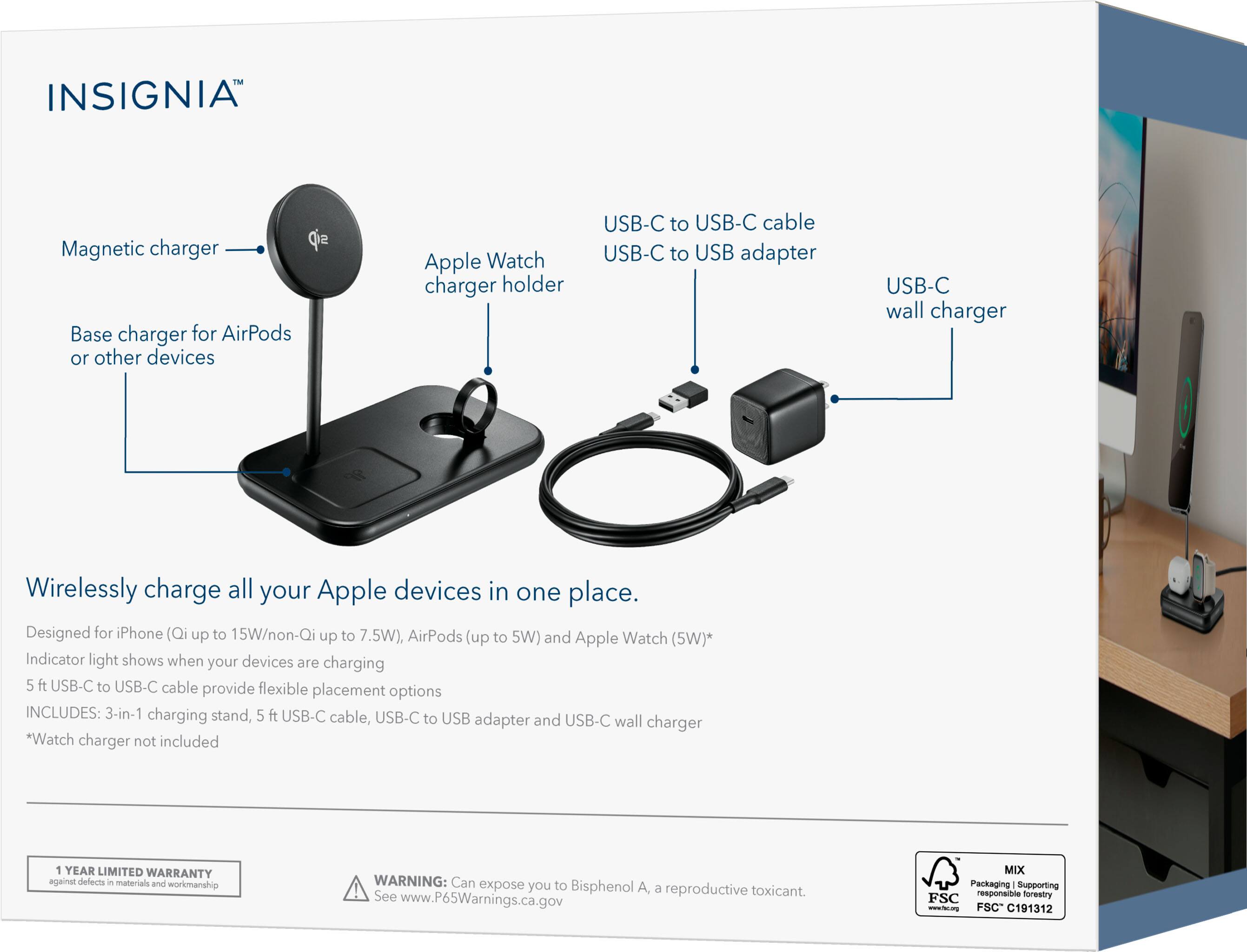 INSIGNIA Magnetic charger  
Base charger for AirPods or other devices  
Apple Watch charger holder  
USB-C to USB-C cable  
USB-C to USB adapter  
USB-C wall charger  

Wirelessly charge all your Apple devices in one place.  
Designed for iPhone (Qi up to 15W/non-Qi up to 7.5W), AirPods (up to 5W) and Apple Watch (5W)*  
Indicator light shows when your devices are charging  
5 ft USB-C to USB-C cable provide flexible placement options  

INCLUDES:  
3-in-1 charging stand, 5 ft USB-C cable, USB-C to USB adapter and USB-C wall charger  
*Watch charger not included  

1 YEAR LIMITED WARRANTY against defects in materials and workmanship  

WARNING: Can expose you to Bisphenol A, a reproductive toxicant. See www.P65Warnings.ca.gov  

MIX Packaging Supporting responsible forestry FSC - www.fsc.org FSC C191312
