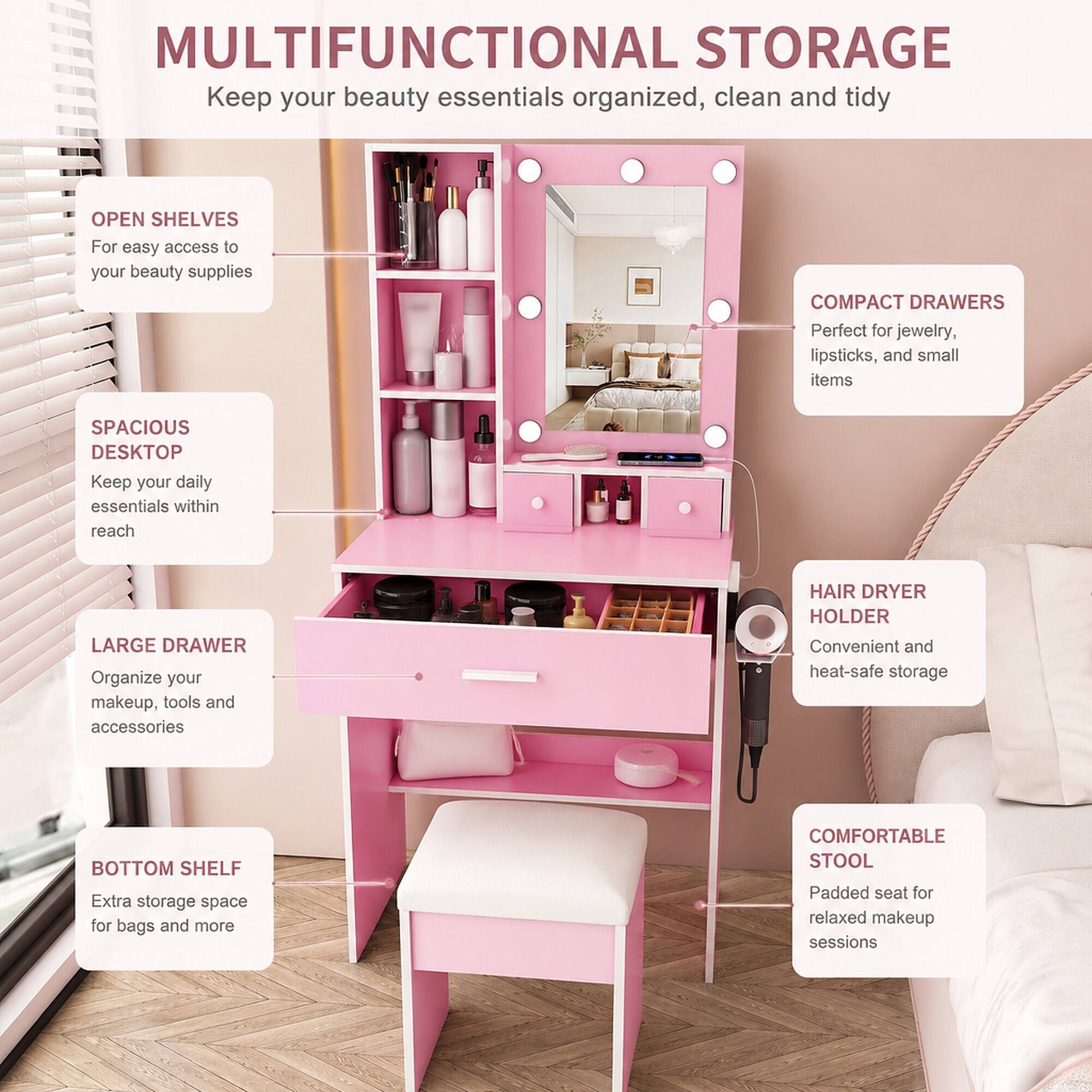 MULTIFUNCTIONAL STORAGE  
Keep your beauty essentials organized, clean and tidy

OPEN SHELVES  
For easy access to your beauty supplies

SPACIOUS DESKTOP  
Keep your daily essentials within reach

LARGE DRAWER  
Organize your makeup, tools and accessories

BOTTOM SHELF  
Extra storage space for bags and more

COMPACT DRAWERS  
Perfect for jewelry, lipsticks, and small items

HAIR DRYER HOLDER  
Convenient and heat-safe storage

COMFORTABLE STOOL  
Padded seat for relaxed makeup sessions