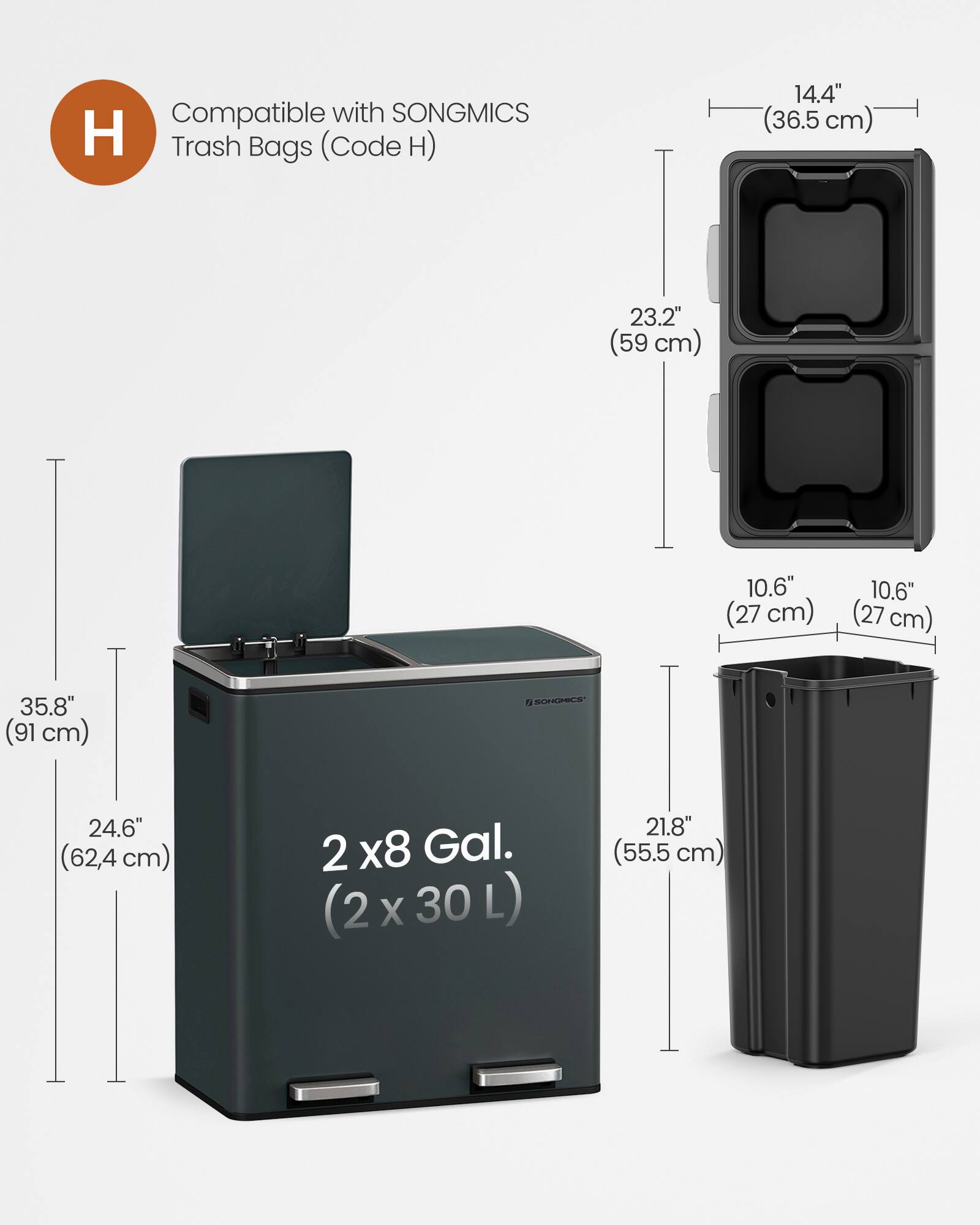 Compatible with SONGMICS Trash Bags (Code H)  
14.4" (36.5 cm)  
23.2" (59 cm)  
10.6" (27 cm)  
10.6" (27 cm)  
35.8" (91 cm)  
24.6" (62.4 cm)  
2 x 8 Gal. (2 x 30 L)  
21.8" (55.5 cm)