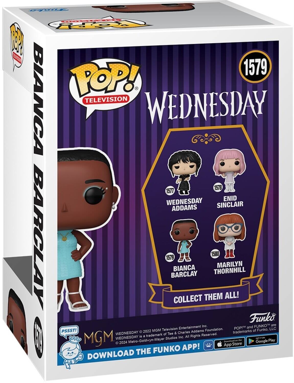 POP! TELEVISION WEDNESDAY 1579 BIANCA BARCLAY 1578 1577 WEDNESDAY ENID ADDAMS SINCLAIR 1580 MARILYN THORNHILL COLLECT THEM ALL! Funko POP! and FUNKO are trademarks of Funko, LLC. PSSST! WEDNESDAY is a trademark of Metro-Goldwyn-Mayer Studios Inc. All Rights Reserved. DOWNLOAD THE FUNKO APP! Download on the App Store and Google Play.