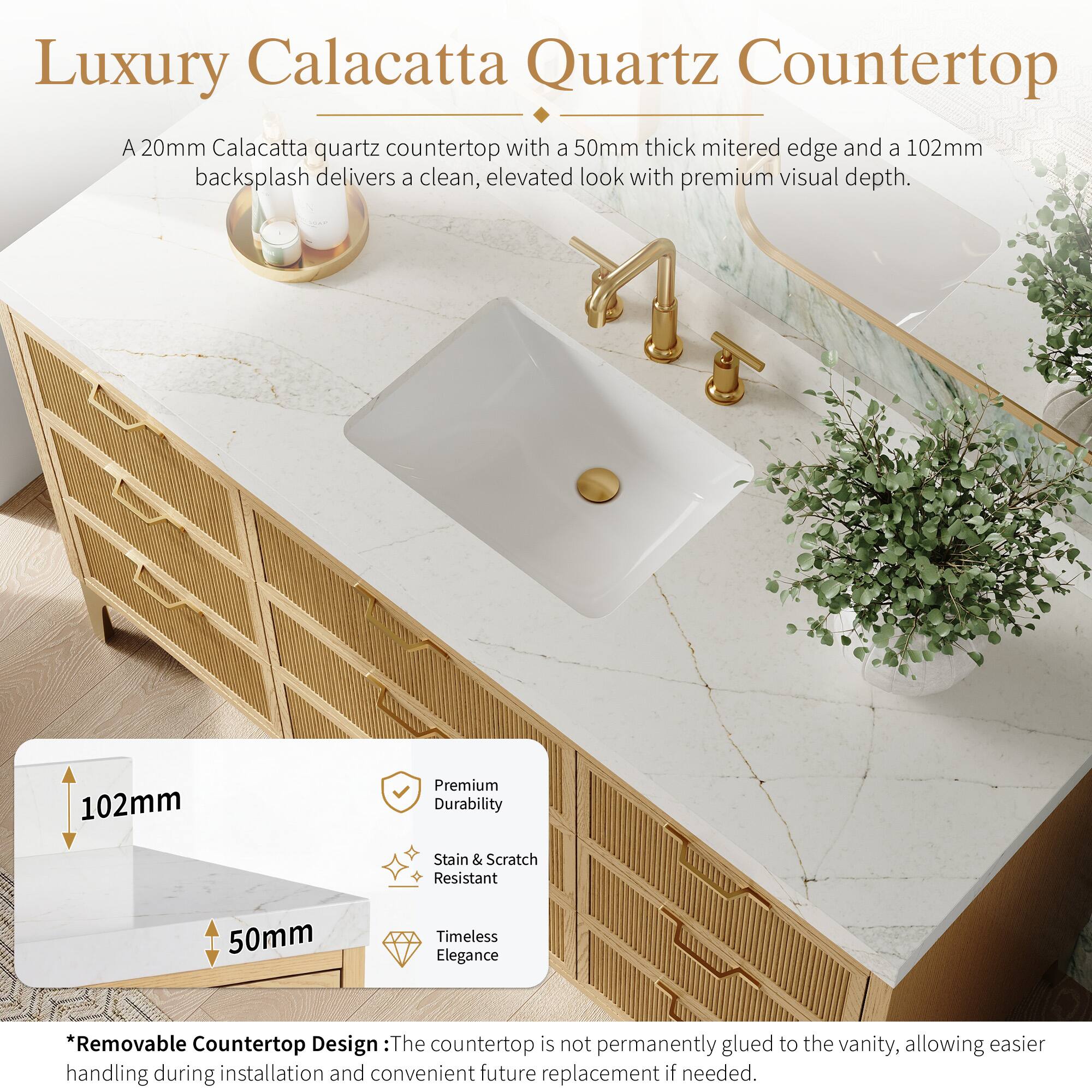 Luxury Calacatta Quartz Countertop

A 20mm Calacatta quartz countertop with a 50mm thick mitered edge and a 102mm backsplash delivers a clean, elevated look with premium visual depth.

102mm Premium Durability
Stain & Scratch Resistant
50mm Timeless Elegance

*Removable Countertop Design: The countertop is not permanently glued to the vanity, allowing easier handling during installation and convenient future replacement if needed.