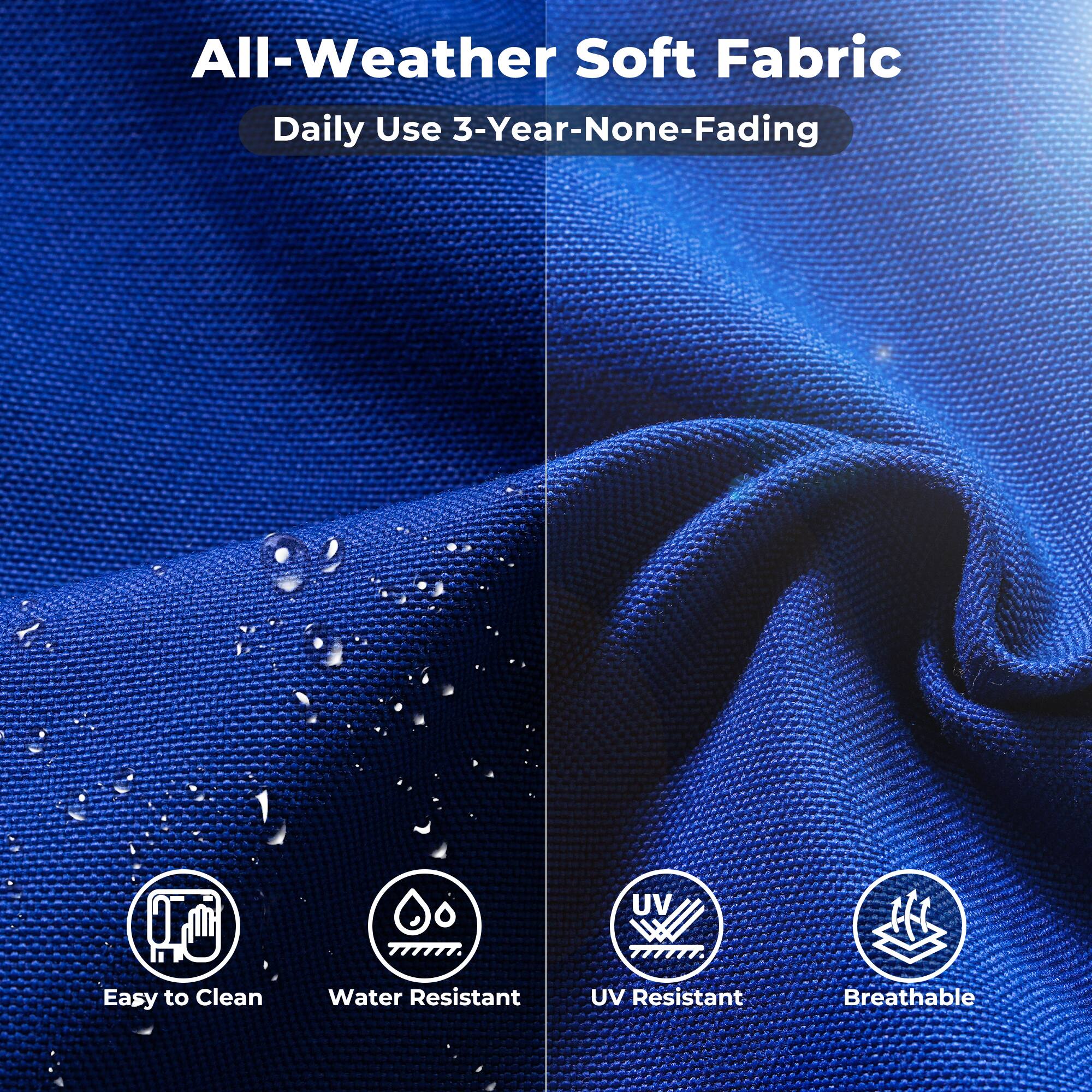 All-Weather Soft Fabric  
Daily Use 3-Year-None-Fading  

Easy to Clean  
Water Resistant  
UV Resistant  
Breathable