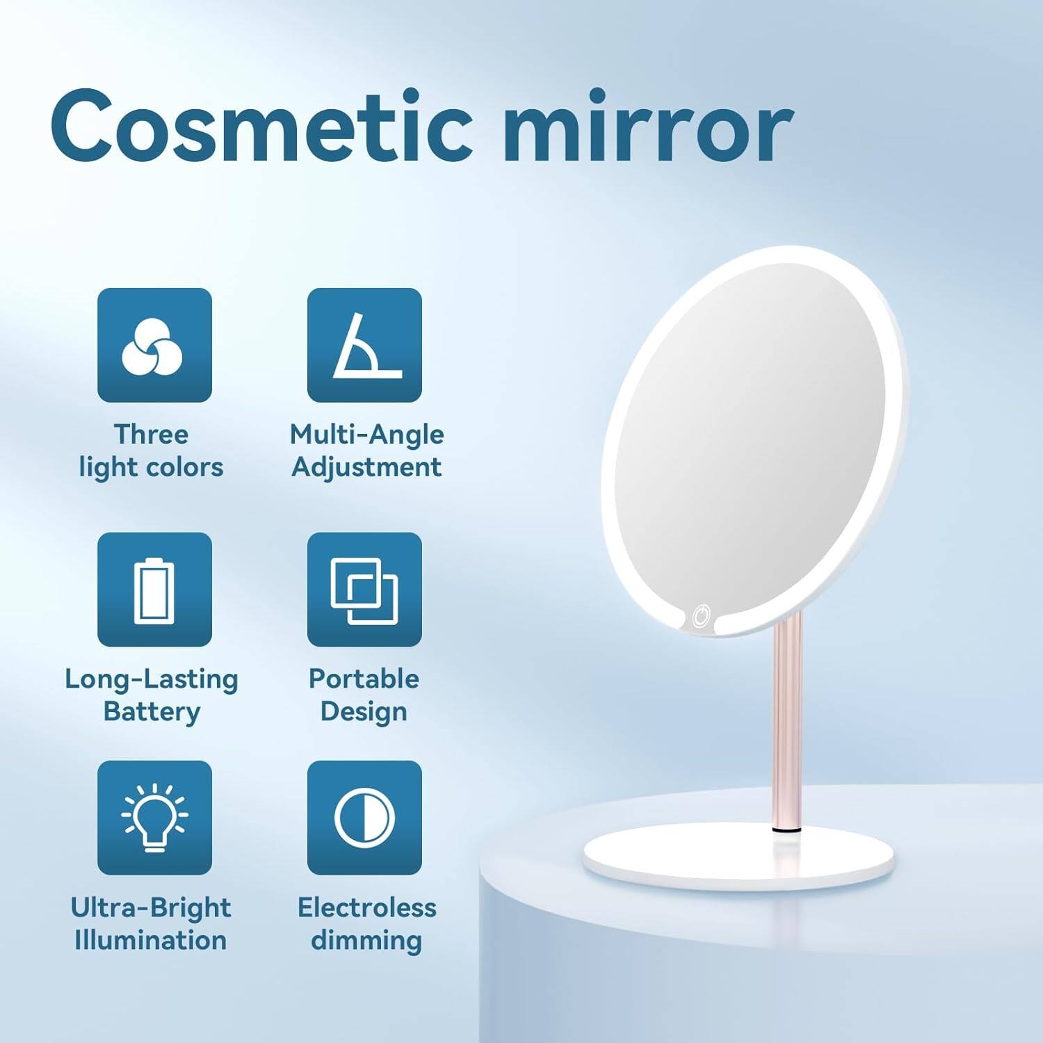 Cosmetic mirror

- Three light colors
- Multi-Angle Adjustment
- Long-Lasting Battery
- Portable Design
- Ultra-Bright Illumination
- Electroless dimming
