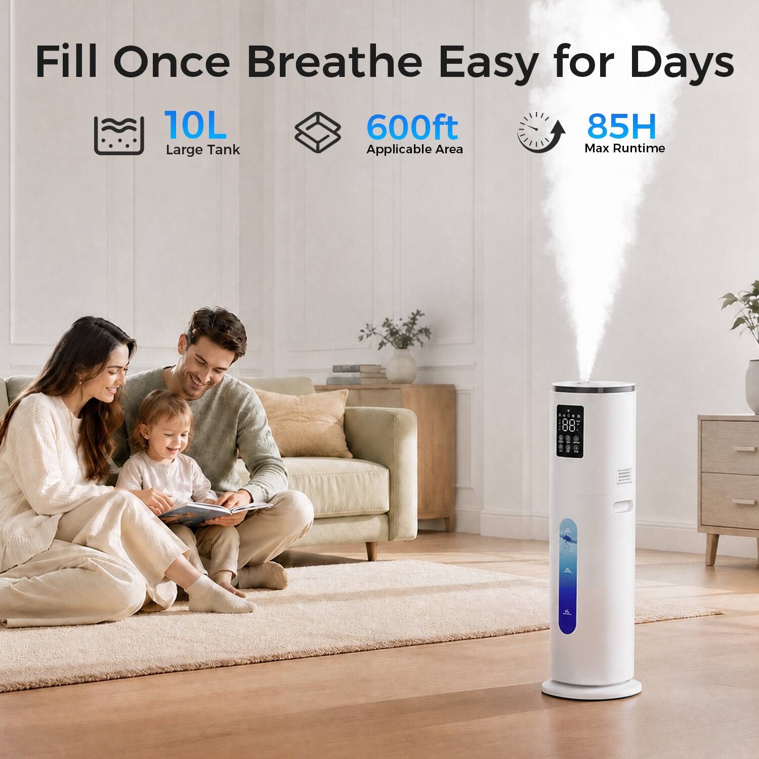 Fill Once Breathe Easy for Days  
10L Large Tank  
600ft Applicable Area  
85H Max Runtime