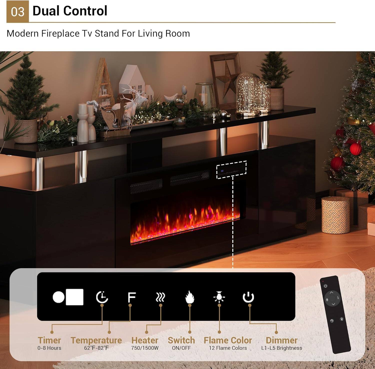 03 Dual Control

Modern Fireplace TV Stand For Living Room

- Timer: 0-8 Hours
- Temperature: 62°F-82°F
- Heater: 750/1500W
- Switch: ON/OFF
- Flame Color: 12 Flame Colors
- Dimmer: L1-L5 Brightness