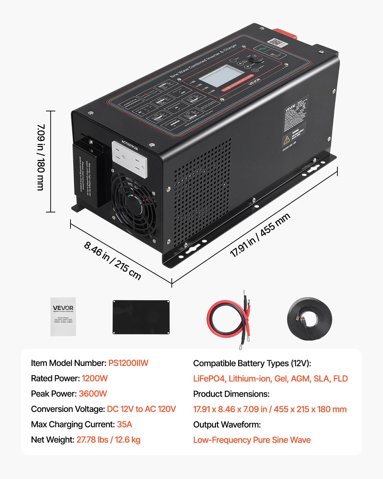 & Charger & Inverter Wave Combined Sine

VEVOR

7.09 in / 180 mm

ACTIOTPUB 8.46 in / 215 cm

VEVOR 455 mm / 17.91

VEVOR

Item Model Number: PS1200lIW
Rated Power: 1200W
Peak Power: 3600W
Compatible Battery Types (12V): LiFeP04, Lithium-ion, Gel, AGM, SLA, FLD
Product Dimensions: 17.91 x 8.46 x 7.09 in / 455 x 215 x 180 mm
Conversion Voltage: DC 12V to AC 120V
Max Charging Current: 35A
Output Waveform: Low-Frequency Pure Sine Wave
Net Weight: 27.78 lbs / 12.6 kg