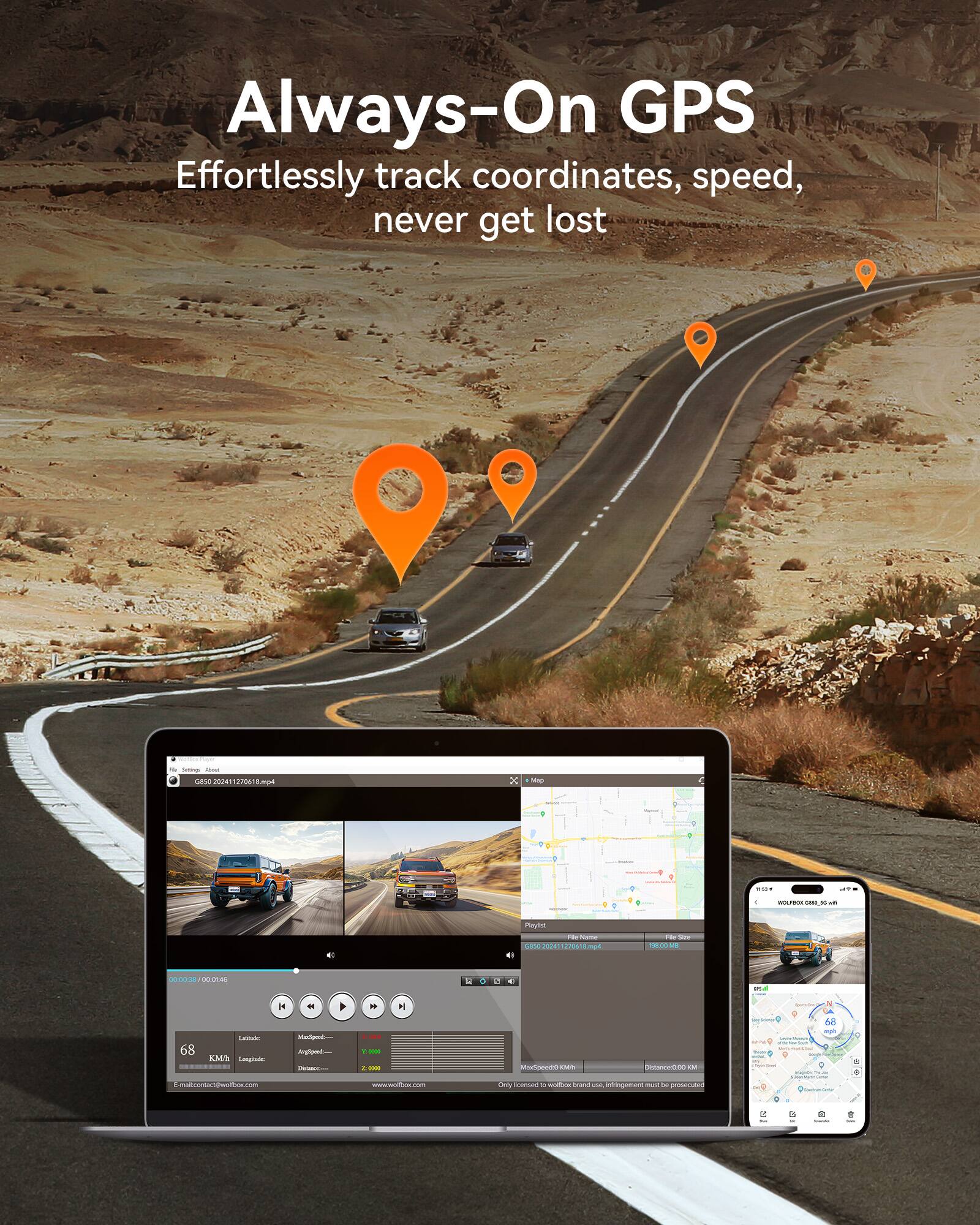 Always-On GPS
Effortlessly track coordinates, speed, never get lost
68 KM/H
Latitude: 34.052117
Longitude: -118.260184
MaxSpeed: 0.000 KM/H
AvgSpeed: 0.000 KM/H
Distance: 0.000 KM
E-mail: contact@wolfbox.com
www.wolfbox.com
G80 20241170260184.mp4
File Size: 198.00 MB
MaxSpeed: 0.000 KM/H
Distance: 0.000 KM
Only licensed to wolfbox brand use. infringement must be prosecuted.