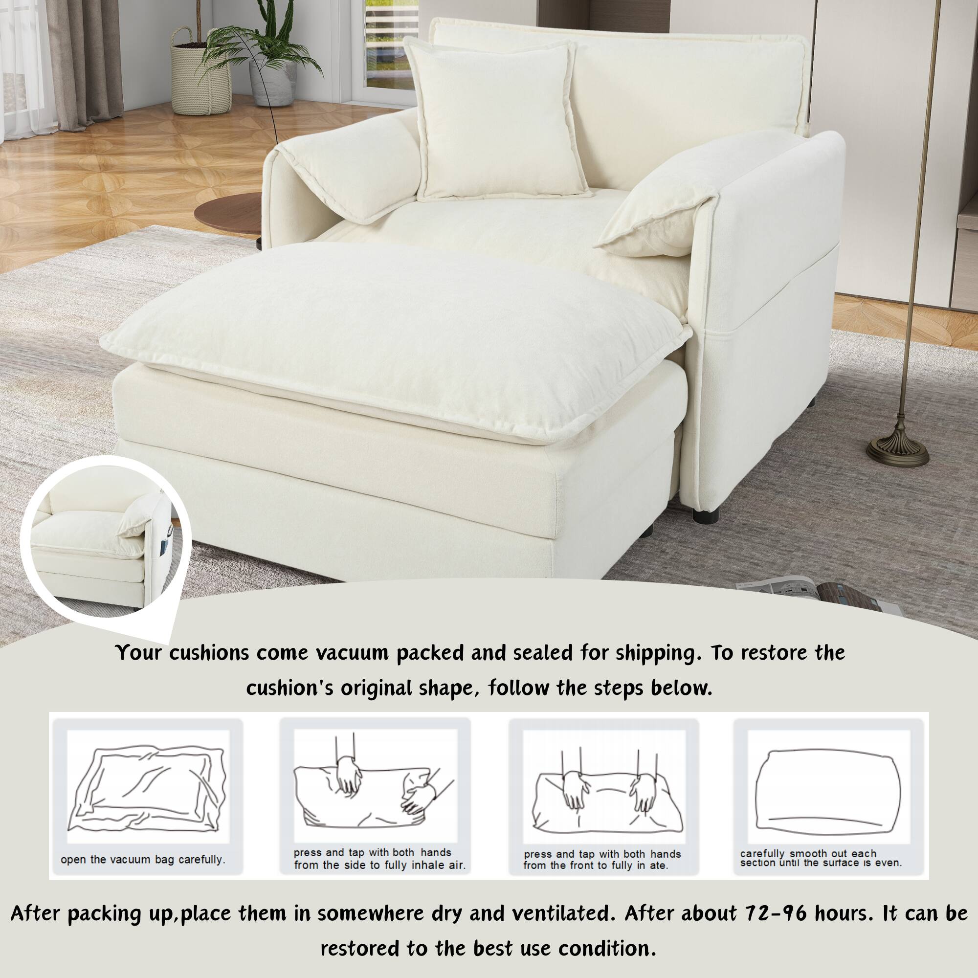 Your cushions come vacuum packed and sealed for shipping. To restore the cushion's original shape, follow the steps below:

1. Open the vacuum bag carefully.
2. Press and tap with both hands from the side to fully inhale air.
3. Press and tap with both hands from the front to fully inflate.
4. Carefully smooth out each section until the surface is even.

After packing up, place them in somewhere dry and ventilated. After about 72-96 hours, it can be restored to the best use condition.